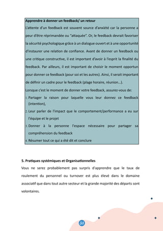 0
40
Apprendre à donner un feedback/ un retour
L’a�ente d’un feedback est souvent source d’anxiété car la personne a
peur d’être réprimandée ou “a�aquée”. Or, le feedback devrait favoriser
la sécurité psychologique grâce à un dialogue ouvert et à une opportunité
d'instaurer une rela�on de conﬁance. Avant de donner un feedback ou
une cri�que construc�ve, il est important d’avoir à l’esprit la ﬁnalité du
feedback. Par ailleurs, il est important de choisir le moment opportun
pour donner ce feedback (pour soi et les autres). Ainsi, il serait important
de déﬁnir un cadre pour le feedback (plage horaire, réunion…).
Lorsque c’est le moment de donner votre feedback, assurez-vous de:
1. Partager la raison pour laquelle vous leur donnez ce feedback
(inten�on),
2. Leur parler de l'impact que le comportement/performance a eu sur
l'équipe et le projet
3. Donner à la personne l'espace nécessaire pour partager sa
compréhension du feedback
4. Résumer tout ce qui a été dit et conclure
5. Pra�ques systémiques et Organisa�onnelles
Vous ne serez probablement pas surpris d'apprendre que le taux de
roulement du personnel ou turnover est plus élevé dans le domaine
associa�f que dans tout autre secteur et la grande majorité des départs sont
volontaires.
38
 