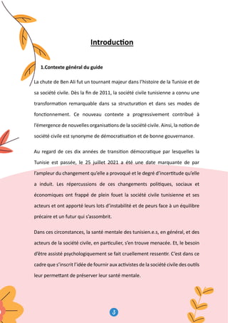 3
4
Introduc�on
1.Contexte général du guide
La chute de Ben Ali fut un tournant majeur dans l’histoire de la Tunisie et de
sa société civile. Dès la ﬁn de 2011, la société civile tunisienne a connu une
transforma�on remarquable dans sa structura�on et dans ses modes de
fonc�onnement. Ce nouveau contexte a progressivement contribué à
l’émergence de nouvelles organisa�ons de la société civile. Ainsi, la no�on de
société civile est synonyme de démocra�sa�on et de bonne gouvernance.
Au regard de ces dix années de transi�on démocra�que par lesquelles la
Tunisie est passée, le 25 juillet 2021 a été une date marquante de par
l’ampleur du changement qu’elle a provoqué et le degré d’incer�tude qu’elle
a induit. Les répercussions de ces changements poli�ques, sociaux et
économiques ont frappé de plein fouet la société civile tunisienne et ses
acteurs et ont apporté leurs lots d’instabilité et de peurs face à un équilibre
précaire et un futur qui s’assombrit.
Dans ces circonstances, la santé mentale des tunisien.e.s, en général, et des
acteurs de la société civile, en par�culier, s’en trouve menacée. Et, le besoin
d’être assisté psychologiquement se fait cruellement ressen�r. C’est dans ce
cadre que s’inscrit l’idée de fournir aux ac�vistes de la société civile des ou�ls
leur perme�ant de préserver leur santé mentale.
Introduc�on
1.Contexte général du guide
La chute de Ben Ali fut un tournant majeu
sa société civile. Dès la ﬁn de 2011, la so
transforma�on remarquable dans sa str
fonc�onnement. Ce nouveau contexte
l’émergence de nouvelles organisa�ons de
société civile est synonyme de démocra�s
Au regard de ces dix années de transi�o
Tunisie est passée, le 25 juillet 2021 a
l’ampleur du changement qu’elle a provoq
a induit. Les répercussions de ces cha
économiques ont frappé de plein fouet
acteurs et ont apporté leurs lots d’instab
précaire et un futur qui s’assombrit.
 