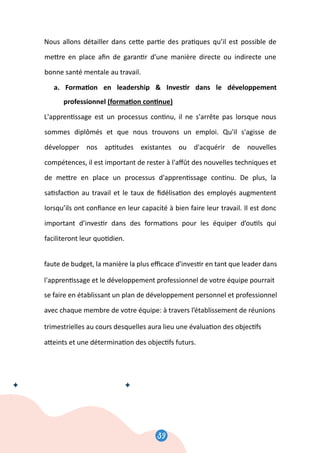 41
Nous allons détailler dans ce�e par�e des pra�ques qu’il est possible de
me�re en place aﬁn de garan�r d’une manière directe ou indirecte une
bonne santé mentale au travail.
a. Forma�on en leadership  Inves�r dans le développement
professionnel (forma�on con�nue)
L'appren�ssage est un processus con�nu, il ne s'arrête pas lorsque nous
sommes diplômés et que nous trouvons un emploi. Qu'il s'agisse de
développer nos ap�tudes existantes ou d'acquérir de nouvelles
compétences, il est important de rester à l'aﬀût des nouvelles techniques et
de me�re en place un processus d'appren�ssage con�nu. De plus, la
sa�sfac�on au travail et le taux de ﬁdélisa�on des employés augmentent
lorsqu’ils ont conﬁance en leur capacité à bien faire leur travail. Il est donc
important d’inves�r dans des forma�ons pour les équiper d’ou�ls qui
faciliteront leur quo�dien.
Si l’organisa�on n'est pas apte à oﬀrir ces opportunités de développement
faute de budget, la manière la plus eﬃcace d'inves�r en tant que leader dans
l'appren�ssage et le développement professionnel de votre équipe pourrait
se faire en établissant un plan de développement personnel et professionnel
avec chaque membre de votre équipe: à travers l’établissement de réunions
trimestrielles au cours desquelles aura lieu une évalua�on des objec�fs
a�eints et une détermina�on des objec�fs futurs.
41
Nous allons détailler dans ce�e par�e des pra�ques qu’il est possible de
me�re en place aﬁn de garan�r d’une manière directe ou indirecte une
bonne santé mentale au travail.
a. Forma�on en leadership  Inves�r dans le développement
professionnel (forma�on con�nue)
L'appren�ssage est un processus con�nu, il ne s'arrête pas lorsque nous
sommes diplômés et que nous trouvons un emploi. Qu'il s'agisse de
développer nos ap�tudes existantes ou d'acquérir de nouvelles
compétences, il est important de rester à l'aﬀût des nouvelles techniques et
de me�re en place un processus d'appren�ssage con�nu. De plus, la
sa�sfac�on au travail et le taux de ﬁdélisa�on des employés augmentent
lorsqu’ils ont conﬁance en leur capacité à bien faire leur travail. Il est donc
important d’inves�r dans des forma�ons pour les équiper d’ou�ls qui
faciliteront leur quo�dien.
Si l’organisa�on n'est pas apte à oﬀrir ces opportunités de développement
faute de budget, la manière la plus eﬃcace d'inves�r en tant que leader dans
l'appren�ssage et le développement professionnel de votre équipe pourrait
se faire en établissant un plan de développement personnel et professionnel
avec chaque membre de votre équipe: à travers l’établissement de réunions
trimestrielles au cours desquelles aura lieu une évalua�on des objec�fs
a�eints et une détermina�on des objec�fs futurs.
41
Nous allons détailler dans ce�e par�e des pra�ques qu’il est possible de
me�re en place aﬁn de garan�r d’une manière directe ou indirecte une
bonne santé mentale au travail.
a. Forma�on en leadership  Inves�r dans le développement
professionnel (forma�on con�nue)
L'appren�ssage est un processus con�nu, il ne s'arrête pas lorsque nous
sommes diplômés et que nous trouvons un emploi. Qu'il s'agisse de
développer nos ap�tudes existantes ou d'acquérir de nouvelles
compétences, il est important de rester à l'aﬀût des nouvelles techniques et
de me�re en place un processus d'appren�ssage con�nu. De plus, la
sa�sfac�on au travail et le taux de ﬁdélisa�on des employés augmentent
lorsqu’ils ont conﬁance en leur capacité à bien faire leur travail. Il est donc
important d’inves�r dans des forma�ons pour les équiper d’ou�ls qui
faciliteront leur quo�dien.
Si l’organisa�on n'est pas apte à oﬀrir ces opportunités de développement
faute de budget, la manière la plus eﬃcace d'inves�r en tant que leader dans
l'appren�ssage et le développement professionnel de votre équipe pourrait
se faire en établissant un plan de développement personnel et professionnel
avec chaque membre de votre équipe: à travers l’établissement de réunions
trimestrielles au cours desquelles aura lieu une évalua�on des objec�fs
a�eints et une détermina�on des objec�fs futurs.
41
Nous allons détailler dans ce�e par�e des pra�ques qu’il est possible de
me�re en place aﬁn de garan�r d’une manière directe ou indirecte une
bonne santé mentale au travail.
a. Forma�on en leadership  Inves�r dans le développement
professionnel (forma�on con�nue)
L'appren�ssage est un processus con�nu, il ne s'arrête pas lorsque nous
sommes diplômés et que nous trouvons un emploi. Qu'il s'agisse de
développer nos ap�tudes existantes ou d'acquérir de nouvelles
compétences, il est important de rester à l'aﬀût des nouvelles techniques et
de me�re en place un processus d'appren�ssage con�nu. De plus, la
sa�sfac�on au travail et le taux de ﬁdélisa�on des employés augmentent
lorsqu’ils ont conﬁance en leur capacité à bien faire leur travail. Il est donc
important d’inves�r dans des forma�ons pour les équiper d’ou�ls qui
faciliteront leur quo�dien.
Si l’organisa�on n'est pas apte à oﬀrir ces opportunités de développement
faute de budget, la manière la plus eﬃcace d'inves�r en tant que leader dans
l'appren�ssage et le développement professionnel de votre équipe pourrait
se faire en établissant un plan de développement personnel et professionnel
avec chaque membre de votre équipe: à travers l’établissement de réunions
trimestrielles au cours desquelles aura lieu une évalua�on des objec�fs
a�eints et une détermina�on des objec�fs futurs.
41
Nous allons détailler dans ce�e par�e des pra�ques qu’il est possible de
me�re en place aﬁn de garan�r d’une manière directe ou indirecte une
bonne santé mentale au travail.
a. Forma�on en leadership  Inves�r dans le développement
professionnel (forma�on con�nue)
L'appren�ssage est un processus con�nu, il ne s'arrête pas lorsque nous
sommes diplômés et que nous trouvons un emploi. Qu'il s'agisse de
développer nos ap�tudes existantes ou d'acquérir de nouvelles
compétences, il est important de rester à l'aﬀût des nouvelles techniques et
de me�re en place un processus d'appren�ssage con�nu. De plus, la
sa�sfac�on au travail et le taux de ﬁdélisa�on des employés augmentent
lorsqu’ils ont conﬁance en leur capacité à bien faire leur travail. Il est donc
important d’inves�r dans des forma�ons pour les équiper d’ou�ls qui
faciliteront leur quo�dien.
Si l’organisa�on n'est pas apte à oﬀrir ces opportunités de développement
faute de budget, la manière la plus eﬃcace d'inves�r en tant que leader dans
l'appren�ssage et le développement professionnel de votre équipe pourrait
se faire en établissant un plan de développement personnel et professionnel
avec chaque membre de votre équipe: à travers l’établissement de réunions
trimestrielles au cours desquelles aura lieu une évalua�on des objec�fs
a�eints et une détermina�on des objec�fs futurs.
41
Nous allons détailler dans ce�e par�e des pra�ques qu’il est possible de
me�re en place aﬁn de garan�r d’une manière directe ou indirecte une
bonne santé mentale au travail.
a. Forma�on en leadership  Inves�r dans le développement
professionnel (forma�on con�nue)
L'appren�ssage est un processus con�nu, il ne s'arrête pas lorsque nous
sommes diplômés et que nous trouvons un emploi. Qu'il s'agisse de
développer nos ap�tudes existantes ou d'acquérir de nouvelles
compétences, il est important de rester à l'aﬀût des nouvelles techniques et
de me�re en place un processus d'appren�ssage con�nu. De plus, la
sa�sfac�on au travail et le taux de ﬁdélisa�on des employés augmentent
lorsqu’ils ont conﬁance en leur capacité à bien faire leur travail. Il est donc
important d’inves�r dans des forma�ons pour les équiper d’ou�ls qui
faciliteront leur quo�dien.
Si l’organisa�on n'est pas apte à oﬀrir ces opportunités de développement
faute de budget, la manière la plus eﬃcace d'inves�r en tant que leader dans
l'appren�ssage et le développement professionnel de votre équipe pourrait
se faire en établissant un plan de développement personnel et professionnel
avec chaque membre de votre équipe: à travers l’établissement de réunions
trimestrielles au cours desquelles aura lieu une évalua�on des objec�fs
a�eints et une détermina�on des objec�fs futurs.
41
Nous allons détailler dans ce�e par�e des pra�ques qu’il est possible de
me�re en place aﬁn de garan�r d’une manière directe ou indirecte une
bonne santé mentale au travail.
a. Forma�on en leadership  Inves�r dans le développement
professionnel (forma�on con�nue)
L'appren�ssage est un processus con�nu, il ne s'arrête pas lorsque nous
sommes diplômés et que nous trouvons un emploi. Qu'il s'agisse de
développer nos ap�tudes existantes ou d'acquérir de nouvelles
compétences, il est important de rester à l'aﬀût des nouvelles techniques et
de me�re en place un processus d'appren�ssage con�nu. De plus, la
sa�sfac�on au travail et le taux de ﬁdélisa�on des employés augmentent
lorsqu’ils ont conﬁance en leur capacité à bien faire leur travail. Il est donc
important d’inves�r dans des forma�ons pour les équiper d’ou�ls qui
faciliteront leur quo�dien.
Si l’organisa�on n'est pas apte à oﬀrir ces opportunités de développement
faute de budget, la manière la plus eﬃcace d'inves�r en tant que leader dans
l'appren�ssage et le développement professionnel de votre équipe pourrait
se faire en établissant un plan de développement personnel et professionnel
avec chaque membre de votre équipe: à travers l’établissement de réunions
trimestrielles au cours desquelles aura lieu une évalua�on des objec�fs
a�eints et une détermina�on des objec�fs futurs.
39
 