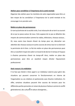 43
Ateliers pour sensibiliser à l’importance de la santé mentale
Organiser des ateliers pour les membres de votre organisa�on peut être un
bon moyen de les sensibiliser à l’importance de la santé mentale et les
encourager à en prendre soin.
Me�re en place des permanences
En tant qu’ac�viste de la société civile, il est nécessaire de se tenir au courant
de ce qui se passe autour de nous. Cela suppose de ne pas se détacher des
moyens de communica�on comme les radios, télévisions, réseaux sociaux…
Or, nous avons tous besoin d’avoir du temps pour soi, décrocher son
a�en�on des réseaux sociaux et autres sources de stress tout en se donnant
la permission de le faire. Le fait de me�re en place des permanences peut
être un excellent moyen de cadrer ce travail et de donner le temps et l’espace
à d’autres personnes d’avoir du temps-oﬀ. Ainsi, me�re en place des
permanences peut être un excellent moyen d’éviter l’épuisement
professionnel.
Avoir recours à la média�on
Il ne faut pas hésiter à faire appel à un médiateur externe pour gérer des
situa�ons qui peuvent concerner le fonc�onnement en interne de
l’organisa�on ou ses rela�ons et partenariats avec d’autres ins�tu�ons. En
eﬀet, certaines situa�ons peuvent être sources de tensions pour les
diﬀérentes par�es prenantes en raison de plusieurs facteurs comme le conﬂit
généra�onnel, des cultures et valeurs divergentes…
43
Ateliers pour sensibiliser à l’importance de la santé mentale
Organiser des ateliers pour les membres de votre organisa�on peut être un
bon moyen de les sensibiliser à l’importance de la santé mentale et les
encourager à en prendre soin.
Me�re en place des permanences
En tant qu’ac�viste de la société civile, il est nécessaire de se tenir au courant
de ce qui se passe autour de nous. Cela suppose de ne pas se détacher des
moyens de communica�on comme les radios, télévisions, réseaux sociaux…
Or, nous avons tous besoin d’avoir du temps pour soi, décrocher son
a�en�on des réseaux sociaux et autres sources de stress tout en se donnant
la permission de le faire. Le fait de me�re en place des permanences peut
être un excellent moyen de cadrer ce travail et de donner le temps et l’espace
à d’autres personnes d’avoir du temps-oﬀ. Ainsi, me�re en place des
permanences peut être un excellent moyen d’éviter l’épuisement
professionnel.
Avoir recours à la média�on
Il ne faut pas hésiter à faire appel à un médiateur externe pour gérer des
situa�ons qui peuvent concerner le fonc�onnement en interne de
l’organisa�on ou ses rela�ons et partenariats avec d’autres ins�tu�ons. En
eﬀet, certaines situa�ons peuvent être sources de tensions pour les
diﬀérentes par�es prenantes en raison de plusieurs facteurs comme le conﬂit
généra�onnel, des cultures et valeurs divergentes…
41
 