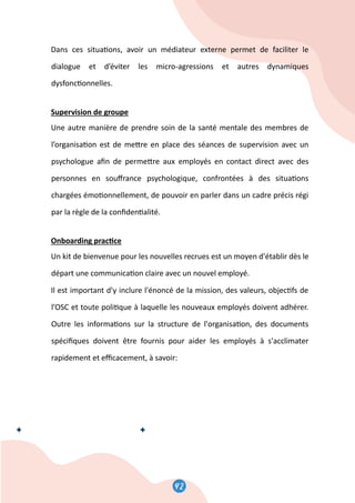 44
Dans ces situa�ons, avoir un médiateur externe permet de faciliter le
dialogue et d’éviter les micro-agressions et autres dynamiques
dysfonc�onnelles.
Supervision de groupe
Une autre manière de prendre soin de la santé mentale des membres de
l’organisa�on est de me�re en place des séances de supervision avec un
psychologue aﬁn de perme�re aux employés en contact direct avec des
personnes en souﬀrance psychologique, confrontées à des situa�ons
chargées émo�onnellement, de pouvoir en parler dans un cadre précis régi
par la règle de la conﬁden�alité.
Onboarding prac�ce
Un kit de bienvenue pour les nouvelles recrues est un moyen d'établir dès le
départ une communica�on claire avec un nouvel employé.
Il est important d'y inclure l'énoncé de la mission, des valeurs, objec�fs de
l’OSC et toute poli�que à laquelle les nouveaux employés doivent adhérer.
Outre les informa�ons sur la structure de l'organisa�on, des documents
spéciﬁques doivent être fournis pour aider les employés à s'acclimater
rapidement et eﬃcacement, à savoir:
42
 