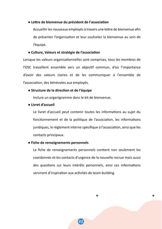 45
● Le�re de bienvenue du président de l'associa�on
Accueillir les nouveaux employés à travers une le�re de bienvenue aﬁn
de présenter l’organisa�on et leur souhaiter la bienvenue au sein de
l’équipe.
● Culture, Valeurs et stratégie de l’associa�on
Lorsque les valeurs organisa�onnelles sont comprises, tous les membres de
l’OSC travaillent ensemble vers un objec�f commun, d’où l’importance
d’avoir des valeurs claires et de les communiquer à l'ensemble de
l’associa�on, des bénévoles aux employés.
● Structure de la direc�on et de l'équipe
Inclure un organigramme dans le kit de bienvenue.
● Livret d’accueil
Le livret d'accueil peut contenir toutes les informa�ons au sujet du
fonc�onnement et de la poli�que de l’associa�on, les informa�ons
juridiques, le règlement interne spéciﬁque à l'associa�on, ainsi que les
contacts principaux.
● Fiche de renseignements personnels
La ﬁche de renseignements personnels con�ent non seulement les
coordonnés et les contacts d’urgence de la nouvelle recrue mais aussi
des ques�ons sur leurs intérêts personnels, ainsi ces informa�ons
serviront d’inspira�on aux ac�vités de team building.
43
 