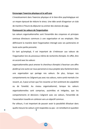 46
Encourager l'exercice physique et le self-care
L'inves�ssement dans l’exercice physique et le bien-être psychologique est
un moyen éprouvé de réduire le stress. Une idée serait d’organiser un club
de marche à l'heure du déjeuner ou animer des séances de yoga.
Promouvoir les valeurs de l’organisa�on
Les valeurs organisa�onnelles sont l’ensemble des croyances et principes
centraux directeurs communs à une organisa�on et ses employés. Elles
déﬁnissent la manière dont l’organisa�on interagit avec ses partenaires et
toute autre par�e prenante.
En tant qu’employé, il est important de s’intéresser aux valeurs de
l’organisa�on lors du processus même de recherche d’emploi. En eﬀet, être
en accord avec les valeurs
organisa�onnelles peut amener le chercheur d’emploi à favoriser une oﬀre
plutôt qu’une autre car nous parvenons à nous projeter plus facilement dans
une organisa�on qui partage nos valeurs. De plus, lorsque nos
comportements ne s’alignent pas avec nos valeurs, notre santé mentale s'en
ressent ,et, il peut arriver que l’on ressente un fort sen�ment de culpabilité
ou de l’anxiété. Au niveau organisa�onnel, lorsque les valeurs
organisa�onnelles sont comprises, assimilées et intégrées, que les
comportements et décisions s'alignent avec ces valeurs, l’ensemble de
l'associa�on travaille en cohésion vers un objec�f commun.
Par ailleurs, il est important de pouvoir avoir la possibilité d’évaluer dans
quelle mesure les valeurs sont respectées ou pas - en reme�ant en ques�on
44
 
