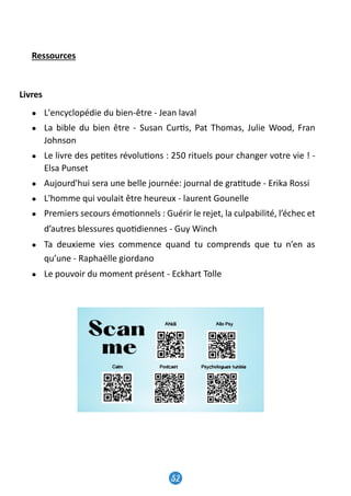 49
Ressources
Livres
● L'encyclopédie du bien-être - Jean laval
● La bible du bien être - Susan Cur�s, Pat Thomas, Julie Wood, Fran
Johnson
● Le livre des pe�tes révolu�ons : 250 rituels pour changer votre vie ! -
Elsa Punset
● Aujourd'hui sera une belle journée: journal de gra�tude - Erika Rossi
● L'homme qui voulait être heureux - laurent Gounelle
● Premiers secours émo�onnels : Guérir le rejet, la culpabilité, l’échec et
d’autres blessures quo�diennes - Guy Winch
● Ta deuxieme vies commence quand tu comprends que tu n’en as
qu’une - Raphaëlle giordano
● Le pouvoir du moment présent - Eckhart Tolle
Ressources
Livres
● L'encyclopédie du bien-être - Jean laval
● La bible du bien être - Susan Cur�s, Pat Thomas, Julie Wood, Fran
Johnson
● Le livre des pe�tes révolu�ons : 250 rituels pour changer votre vie ! -
Elsa Punset
● Aujourd'hui sera une belle journée: journal de gra�tude - Erika Rossi
● L'homme qui voulait être heureux - laurent Gounelle
● Premiers secours émo�onnels : Guérir le rejet, la culpabilité, l’échec et
d’autres blessures quo�diennes - Guy Winch
● Ta deuxieme vies commence quand tu comprends que tu n’en as
qu’une - Raphaëlle giordano
● Le pouvoir du moment présent - Eckhart Tolle
52
Contact us
+000 954 859 459
Lorem ipsum dolor sit amet, consectetuer adipiscing
elit, sed diam nonummy nibh euismod tincidunt ut
laoreet.
@mentalhealth
 