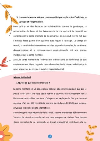 5
6
3. La santé mentale est une responsabilité partagée entre l’individu, le
groupe et l’organisa�on.
Bien qu’il y ait des facteurs de vulnérabilités comme la géné�que, la
personnalité de base et les événements de vie qui ont la capacité de
condi�onner la santé mentale de la personne, on ne peut nier le fait que
l’individu fasse par�e d’un système avec lequel il interagit. La charge de
travail, la qualité des interac�ons sociales et professionnelles, le sen�ment
d’appartenance et la reconnaissance professionnelle ont une grande
incidence sur la santé mentale.
Ainsi, la santé mentale de l’individu est indissociable de l’inﬂuence de son
environnement. Dans ce guide, nous allons aborder le niveau individuel puis
nous intéresser au niveau groupal et organisa�onnel.
Niveau individuel
1.Qu’est ce que la santé mentale ?
La santé mentale est un concept qui est plus abordé de nos jours que par le
passé. Il est aussi vrai que ce�e no�on a souvent été étroitement liée à
l’existence de troubles mentaux. Cela pourrait expliquer le fait que la santé
mentale n’ait pas été considérée comme aussi digne d’intérêt que la santé
physique et qu’elle ait été s�gma�sée.
Selon l'Organisa�on Mondiale de la Santé, la santé mentale se déﬁnit comme
un état de bien-être dans lequel une personne peut se réaliser, faire face au
stress normal de la vie, accomplir un travail produc�f et contribuer à la vie
 
