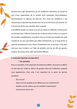 7
8
Pouvons-nous agir directement sur les condi�ons inhérentes au travail au
sein d’une organisa�on de la société civile (contextes socio-poli�ques,
économiques)? La réponse est bien-sûr, non. Dans ces condi�ons, il est
d’autant plus important de prendre soin de soi et d’en faire une priorité. Et,
c’est de cela dont il sera ques�on dans ce guide.
Il est diﬃcile d’aider les autres si on est soi-même en diﬃculté. Et bien qu’on
ait été bercé par l’idée de l’ac�viste qui se donne corps et âme à sa cause et
qui s’oublie complètement, accordons-nous sur le fait que travailler de ce�e
manière-là ne nous perme�ra pas d’être fonc�onnels sur le long terme et
pourrait certainement nous mener directement vers le burnout. C’est pour
cela que nous insistons sur l’idée de prendre soin de soi aﬁn de pouvoir
soutenir les autres et les aider de manière eﬃcace.
2. Comment favoriser son bien-être?
Se connaître:
Pour se connaître, il est important de d’abord se déﬁnir. Comment se déﬁnir
en tant que soi, en�té en dehors du groupe et/ou de l’ins�tu�on auxquels
nous appartenons. Pour cela, il est important de se poser les bonnes
ques�ons.
- Qui suis-je?
- Quels sont les qualités et les défauts qui me caractérisent?
- Quelles sont les valeurs qui me semblent importantes?
- Comment je vois la vie?
 