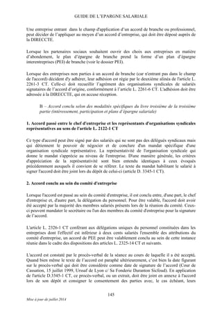 GUIDE DE L’EPARGNE SALARIALE
Une entreprise entrant dans le champ d'application d’un accord de branche ou professionnel,
peut décider de l’appliquer au moyen d’un accord d’entreprise, qui doit être déposé auprès de
la DIRECCTE.
Lorsque les partenaires sociaux souhaitent ouvrir des choix aux entreprises en matière
d’abondement, le plan d’épargne de branche prend la forme d’un plan d’épargne
interentreprises (PEI) de branche (voir le dossier PEI).
Lorsque des entreprises non parties à un accord de branche (car n'entrant pas dans le champ
de l'accord) décident d'y adhérer, leur adhésion est régie par le deuxième alinéa de l'article L.
2261-3 CT. Celle-ci doit recueillir l’agrément des organisations syndicales de salariés
signataires de l’accord d’origine, conformément à l’article L. 2261-6 CT. L'adhésion doit être
adressée à la DIRECCTE, qui en accuse réception.
B – Accord conclu selon des modalités spécifiques du livre troisième de la troisième
partie (intéressement, participation et plans d’épargne salariale)
1. Accord passé entre le chef d'entreprise et les représentants d'organisations syndicales
représentatives au sens de l'article L. 2122-1 CT
Ce type d'accord peut être signé par des salariés qui ne sont pas des délégués syndicaux mais
qui détiennent le pouvoir de négocier et de conclure d'un mandat spécifique d'une
organisation syndicale représentative. La représentativité de l'organisation syndicale qui
donne le mandat s'apprécie au niveau de l'entreprise. D'une manière générale, les critères
d'appréciation de la représentativité sont bien entendu identiques à ceux évoqués
précédemment auxquels il convient de se référer. Le texte du mandat habilitant le salarié à
signer l'accord doit être joint lors du dépôt de celui-ci (article D. 3345-1 CT).
2. Accord conclu au sein du comité d'entreprise
Lorsque l'accord est passé au sein du comité d'entreprise, il est conclu entre, d'une part, le chef
d'entreprise et, d'autre part, la délégation du personnel. Pour être valable, l'accord doit avoir
été accepté par la majorité des membres salariés présents lors de la réunion du comité. Ceux-
ci peuvent mandater le secrétaire ou l'un des membres du comité d'entreprise pour la signature
de l’accord.
L'article L. 2326-1 CT conférant aux délégations uniques du personnel constituées dans les
entreprises dont l'effectif est inférieur à deux cents salariés l'ensemble des attributions du
comité d'entreprise, un accord de PEE peut être valablement conclu au sein de cette instance
réunie dans le cadre des dispositions des articles L. 2325-14 CT et suivants.
L'accord est constaté par le procès-verbal de la séance au cours de laquelle il a été accepté.
Quand bien même le texte de l’accord est paraphé ultérieurement, c’est bien la date figurant
sur le procès-verbal qui doit être considérée comme date de signature de l’accord (Cour de
Cassation, 15 juillet 1999, Urssaf de Lyon c/ Sa Fonderie Duranton Sicfoud). En application
de l'article D.3345-1 CT, ce procès-verbal, ou un extrait, doit être joint en annexe à l'accord
lors de son dépôt et consigner le consentement des parties avec, le cas échéant, leurs
145
Mise à jour de juillet 2014
 