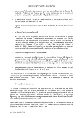 GUIDE DE L’EPARGNE SALARIALE
- les moyens d'information du personnel ainsi que les conditions de vérification des
modalités d'exécution de l'accord par le comité d'entreprise ou la commission
spécialisée créée par lui, ou, à défaut, les délégués du personnel ;
- la période pour laquelle l'accord est conclu, précisant la date de conclusion et d'effet
du contrat ainsi que sa durée d'exécution.
Il paraît utile que soit en outre indiqué les dates de début et de fin de l’exercice fiscal
et social ;
- le champ d'application de l'accord.
S'il s'agit d'un accord de groupe, l'accord doit préciser les entreprises du groupe.
Concernant les accords d'intéressement d'entreprise ne retenant que certains
établissements, les établissements bénéficiant de l'accord doivent être précisés Si
l'accord d'entreprise (maison mère, holding) retient une formule de calcul intégrant les
résultats de ses filiales (cf. 2° de l'article L. 3314-2 CT), l'accord doit énumérer la
totalité des filiales françaises, leurs effectifs, et préciser quelles filiales sont couvertes
par un accord d'intéressement au jour de la conclusion de l'accord d'entreprise ;
- les modalités de répartition de l’intéressement ;
- les dates de versement : en effet, lorsque le versement intervient au-delà du dernier
jour du septième mois suivant la clôture de l'exercice, pour un calcul annuel, ou au-
delà du dernier jour du deuxième mois suivant la fin de la période de calcul, pour un
calcul infra-annuel, un intérêt de retard calculé au taux légal doit en outre être versé ;
- les procédures prévues par les parties pour le règlement des litiges pouvant survenir
dans l'application de l'accord ou lors de sa révision.
Dans l'hypothèse où un accord-cadre est complété par des accords d'établissements, c'est
l'accord-cadre qui contient obligatoirement l'ensemble de ces clauses, à l'exclusion de celles
pour lesquelles les articles L. 3314-1 CT et L. 3314-5 CT lui permettent de renvoyer à des
accords d'établissements.
B – Les clauses facultatives
Les clauses facultatives correspondent aux adaptations ou aux précisions que les parties
souhaitent apporter, dans leur accord, par rapport aux dispositions légales pour prendre en
compte les spécificités de l'entreprise. Ces stipulations peuvent notamment avoir pour objet de
prévoir une condition d'ancienneté minimale exigée des bénéficiaires, le versement
d'acomptes sur prime d'intéressement ou des modes de calcul ou de répartition différenciés
selon les établissements et/ou unités de travail.
Enfin, des clauses de renonciation individuelle à l'intéressement ne sauraient être admises, ce
type de clause méconnaissant le caractère collectif des dispositifs de participation financière
(en ce sens, Cass. Soc. du 11 mars 2009, n° 08-10.770).
23
Mise à jour de juillet 2014
 