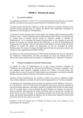 GUIDE DE L’EPARGNE SALARIALE
FICHE 4 : Formule de calcul
I. Le caractère aléatoire
En application de l'article L. 3314-2 CT, l’accord d’intéressement doit présenter un caractère
aléatoire et résulter d’une formule de calcul qui doit être mentionnée dans l’accord.
L'existence d'une telle formule constitue à la fois une garantie du caractère aléatoire et une
véritable sécurité juridique pour les salariés afin d'éviter toute imprécision susceptible de
déboucher sur des divergences d'interprétation.
La formule de calcul doit-être claire et faire appel à des éléments objectivement mesurables
(résultats, ratios…) dont la définition figurera nécessairement dans l'accord. Les éléments pris
en compte dans la formule doivent assurer le caractère variable et incertain de
l'intéressement : ni le versement des primes d'intéressement ni leur montant ne peut être
garanti. En revanche, les sommes peuvent être forfaitaires si le seuil de déclenchement de
l’intéressement est aléatoire. Ainsi une formule de calcul fondée sur un pourcentage du chiffre
d'affaires ne saurait être admise car garantissant de fait un versement de primes
d'intéressement. Par contre, il a toujours été admis que la formule de calcul puisse reposer, par
exemple, sur une augmentation du chiffre d'affaires
Par ailleurs, le seuil de déclenchement de l’intéressement ne doit pas être laissé à la discrétion
de l’employeur, l’intéressement, tant dans son principe que dans son montant, devant se
référer à des critères objectivement mesurables et indépendants de la volonté de l’employeur.
II. Périodes et modalités de calcul de l'intéressement
La période de calcul de l'intéressement est le plus souvent l'exercice comptable de
l’entreprise, mais cette période de calcul peut être différente de l'exercice comptable. Ainsi
une entreprise dont l’exercice comptable coïncide avec l’année civile peut retenir, par
exemple dans le cadre d’un accord d’intéressement aux performances, une période annuelle
débutant le premier juillet et finissant le 30 juin de l’année suivante.
Toutefois, lorsque l’intéressement aux résultats se réfère à des ratios et indicateurs établis
dans le bilan comptable, la période de calcul coïncide logiquement avec l’exercice comptable.
Les signataires de l’accord peuvent aussi retenir une période de calcul inférieure à l'exercice :
le 1° de l'article L. 3314-2 CT prévoit que la formule de calcul puisse retenir des périodes de
calcul d'une durée inférieure à une année, exprimée en nombre entier de mois au moins égal à
trois. Il ne saurait donc y avoir de période de calcul inférieure au trimestre, non plus que
plusieurs périodes infra-annuelles de durées différentes dans un accord (par exemple une
année divisée en deux trimestres et un semestre), puisque la loi prévoit que l'accord doit
choisir une période infra-annuelle de référence. On ne saurait donc segmenter l'année qu'en
période de calcul de trois, quatre ou six mois.
L'article L. 3314-2 CT prévoit que la formule de calcul est liée "aux résultats ou aux
performances de l'entreprise".
25
Mise à jour de juillet 2014
 