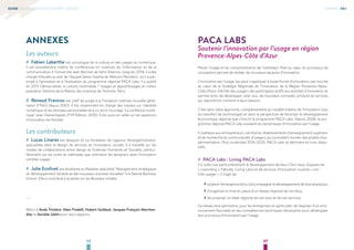 4948
GUIDE DE L’INNOVATION CENTRÉE-USAGER ANNEXES 06#
ANNEXES
Les auteurs
## Fabien Labarthe est sociologue de la culture et des usages du numérique.
Il est actuellement maître de conférences en sciences de l’information et de la
communication à l’Université Jean Monnet de Saint-Etienne. Jusqu’en 2014, il a été
chargé d’études au sein de l’équipe Deixis-Sophia de Télécom Paristech, où il a par-
ticipé à l’animation et à l’évaluation du programme régional PACA Labs. Il a publié
en 2013 Démocratiser la culture multimédia ? Usages et apprentissages en milieu
populaire, Editions de la Maison des sciences de l’homme, Paris.
## Renaud Francou est chef de projet à la Fondation internet nouvelle géné-
ration (FING) depuis 2003. Il est notamment en charge des travaux sur l'identité
numérique et les données personnelles et a co-écrit l'ouvrage "La confiance numé-
rique" avec Daniel Kaplan (FYP Edition, 2010). Il est aussi en veille sur les questions
d'innovation territoriale.
Les contributeurs
## Lucas Linares est designer et co-fondateur de l'agence "étrangeOrdinaire"
spécialisée dans le design de services et l'innovation sociale. Il a travaillé sur les
modes de collaborations entre design et Sciences Humaines et Sociales, particu-
lièrement sur les outils et méthodes que sollicitent les designers dans l’innovation
centrée-usager.
## Julie Ecolivet est étudiante au Mastère spécialisé “Management stratégique
du développement durable et des nouveaux business durables” à la Skema Business
School. Elle a contribué à la partie sur les Business models.
----
Merci à Anaïs Triolaire, Alain Findelli, Hubert Guillaud, Jacques-François Marchan-
dise et Aurialie Jublin pour leurs apports.
PACA LABS
Soutenir l’innovation par l’usage en région
Provence-Alpes-Côte d’Azur
Placer l’usage et les comportements de l’utilisateur final au cœur du processus de
conception permet de révéler de nouveaux espaces d’innovation.
L’innovation par l’usage, qui peut s’appliquer à toute forme d’innovation, est inscrite
au cœur de la Stratégie Régionale de l’Innovation de la Région Provence-Alpes-
Côte d’Azur. Elle fait des usagers des participants actifs aux activités d’innovation et
permet ainsi, de développer, avec eux, de nouveaux concepts, produits et services
qui répondront vraiment à leurs besoins.
C’est dans cette approche, complémentaire au modèle linéaire de l’innovation (issu
du transfert de technologie) et dans la perspective de favoriser le développement
économique régional que s’inscrit le programme PACA Labs. Depuis 2008, le pro-
gramme régional PACA Labs soutient les dynamiques d’innovation par l’usage.
Il s’adresse aux entrepreneurs, territoires, établissements d’enseignement supérieur
et de recherche et communautés d’usagers qui souhaitent monter des projets d’ex-
périmentation. Pour la période 2014-2020, PACA Labs se déclinera en trois dispo-
sitifs.
## PACA Labs : Living PACA Labs
Ce volet vise particulièrement le développement de lieux (Tiers lieux, Espaces de
« coworking », FabLabs, Living Labs) et de services d’innovation ouverte « cen-
trée-usager ». Il s’agit de :
›› soutenirl’émergence et/ou d’accompagnerle développement de lieux physiques,
›› d’organiser la mise en place d’un réseau régional de ces lieux,
›› de proposer un label régional de ces lieux et de ces services.
Ce réseau doit permettre, pour les entreprises en particulier, de disposer d’un envi-
ronnement favorable et des compétences techniques nécessaires pour développer
leur processus d’innovation par l’usage.
 