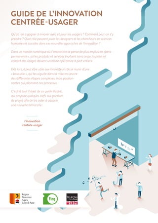 Qu’a t-on à gagner à innover avec et pour les usagers ? Comment peut-on s’y
prendre ? Quel rôle peuvent jouer les designers et les chercheurs en sciences
humaines et sociales dans ces nouvelles approches de l’innovation ?
Dans un monde numérique où l’innovation se pense de plus en plus en « beta- 	
permanente », où les produits et services évoluent sans cesse, la prise en
compte des usages devient un mode opératoire à part entière.
Dès lors, il peut être utile aux innovateurs de se munir d’une
« boussole », qui les aiguille dans la mise en oeuvre
des différentes étapes complexes, mais passion-
nantes qui jalonnent ces processus.
C’est là tout l’objet de ce guide illustré,
qui propose quelques clefs aux porteurs
de projet afin de les aider à adopter		
une nouvelle démarche :
l’innovation
centrée-usager
 
