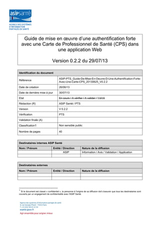 Guide de mise en œuvre d’une authentification forte
avec une Carte de Professionnel de Santé (CPS) dans
une application Web
Version 0.2.2 du 29/07/13
Identification du document
Référence

ASIP-PTS_Guide-De-Mise-En-Oeuvre-D-Une-Authentification-ForteAvec-Une-Carte-CPS_20130625_V0.2.2

Date de création

26/06/13

Date de dernière mise à jour

30/07/13

Etat

En cours / A vérifier / A valider / Validé

Rédaction (R)

ASIP Santé / PTS

Version

V 0.2.2

Vérification

PTS

Validation finale (A)
Classification1

Non sensible public

Nombre de pages

40

Destinataires internes ASIP Santé
Nom / Prénom

Entité / Direction
ASIP

Nature de la diffusion
Information / Avis / Validation / Application

Entité / Direction

Nature de la diffusion

Destinataires externes
Nom / Prénom

1

Si le document est classé « confidentiel », la personne à l'origine de sa diffusion doit s'assurer que tous les destinataires sont
couverts par un engagement de confidentialité avec l'ASIP Santé.

 