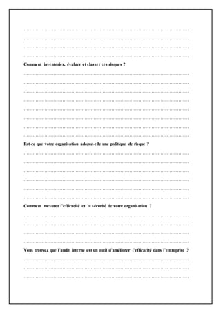 …………………………………………………………………………………………………
…………………………………………………………………………………………………
…………………………………………………………………………………………………
…………………………………………………………………………………………………
Comment inventorier, évaluer et classer ces risques ?
…………………………………………………………………………………………………
…………………………………………………………………………………………………
…………………………………………………………………………………………………
…………………………………………………………………………………………………
…………………………………………………………………………………………………
…………………………………………………………………………………………………
…………………………………………………………………………………………………
…………………………………………………………………………………………………
Est-ce que votre organisation adopte-elle une politique de risque ?
…………………………………………………………………………………………………
…………………………………………………………………………………………………
…………………………………………………………………………………………………
…………………………………………………………………………………………………
…………………………………………………………………………………………………
…………………………………………………………………………………………………
Comment mesurer l’efficacité et la sécurité de votre organisation ?
…………………………………………………………………………………………………
…………………………………………………………………………………………………
…………………………………………………………………………………………………
…………………………………………………………………………………………………
Vous trouvez que l’audit interne est un outil d’améliorer l’efficacité dans l’entreprise ?
…………………………………………………………………………………………………
…………………………………………………………………………………………………
…………………………………………………………………………………………………
 