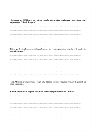 …………………………………………………………………………………………………
Avez-vous des défaillances du système contrôle interne et de gestion des risques dans votre
organisation ? Si oui, lesquels ?
…………………………………………………………………………………………………
…………………………………………………………………………………………………
…………………………………………………………………………………………………
…………………………………………………………………………………………………
…………………………………………………………………………………………………
…………………………………………………………………………………………………
Est-ce que le développement et la performance de votre organisation s’arrête à la qualité de
contrôle interne ?
…………………………………………………………………………………………………
…………………………………………………………………………………………………
…………………………………………………………………………………………………
…………………………………………………………………………………………………
…………………………………………………………………………………………………
…………………………………………………………………………………………………
Enfin Monsieur, J’aimerais vous poser cette dernière question concernant toujours le contrôle de
votre organisation:
L’audit interne a-t-il toujours une vision réaliste et opérationnelle de l’activité ?
…………………………………………………………………………………………………
…………………………………………………………………………………………………
…………………………………………………………………………………………………
…………………………………………………………………………………………………
…………………………………………………………………………………………………
…………………………………………………………………………………………………
…………………………………………………………………………………………………
 