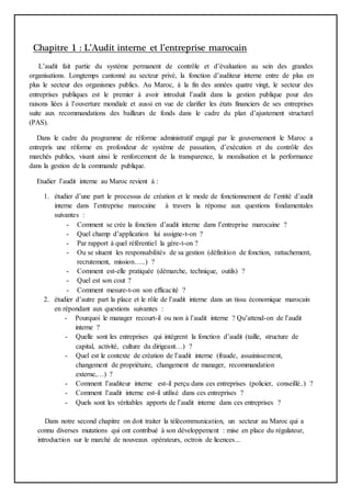 Chapitre 1 : L’Audit interne et l’entreprise marocain
L’audit fait partie du système permanent de contrôle et d’évaluation au sein des grandes
organisations. Longtemps cantonné au secteur privé, la fonction d’auditeur interne entre de plus en
plus le secteur des organismes publics. Au Maroc, à la fin des années quatre vingt, le secteur des
entreprises publiques est le premier à avoir introduit l’audit dans la gestion publique pour des
raisons liées à l’ouverture mondiale et aussi en vue de clarifier les états financiers de ses entreprises
suite aux recommandations des bailleurs de fonds dans le cadre du plan d’ajustement structurel
(PAS).
Dans le cadre du programme de réforme administratif engagé par le gouvernement le Maroc a
entrepris une réforme en profondeur de système de passation, d’exécution et du contrôle des
marchés publics, visant ainsi le renforcement de la transparence, la moralisation et la performance
dans la gestion de la commande publique.
Etudier l’audit interne au Maroc revient à :
1. étudier d’une part le processus de création et le mode de fonctionnement de l’entité d’audit
interne dans l’entreprise marocaine à travers la réponse aux questions fondamentales
suivantes :
- Comment se crée la fonction d’audit interne dans l’entreprise marocaine ?
- Quel champ d’application lui assigne-t-on ?
- Par rapport à quel référentiel la gère-t-on ?
- Ou se situent les responsabilités de sa gestion (définition de fonction, rattachement,
recrutement, mission…..) ?
- Comment est-elle pratiquée (démarche, technique, outils) ?
- Quel est son cout ?
- Comment mesure-t-on son efficacité ?
2. étudier d’autre part la place et le rôle de l’audit interne dans un tissu économique marocain
en répondant aux questions suivantes :
- Pourquoi le manager recourt-il ou non à l’audit interne ? Qu’attend-on de l’audit
interne ?
- Quelle sont les entreprises qui intègrent la fonction d’audit (taille, structure de
capital, activité, culture du dirigeant…) ?
- Quel est le contexte de création de l’audit interne (fraude, assainissement,
changement de propriétaire, changement de manager, recommandation
externe,…) ?
- Comment l’auditeur interne est-il perçu dans ces entreprises (policier, conseillé..) ?
- Comment l’audit interne est-il utilisé dans ces entreprises ?
- Quels sont les véritables apports de l’audit interne dans ces entreprises ?
Dans notre second chapitre on doit traiter la télécommunication, un secteur au Maroc qui a
connu diverses mutations qui ont contribué à son développement : mise en place du régulateur,
introduction sur le marché de nouveaux opérateurs, octrois de licences...
 