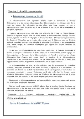 Chapitre 2 : La télécommunication
 Présentation du secteur étudié
Les télécommunications sont aujourd’hui définies comme la transmission à distance
d’informations avec des moyens électroniques. Les télécommunications se distinguent ainsi de la
poste qui transmet des informations ou des objets sous forme physique. Le mot «
télécommunication » vient du préfixe grec « tele » signifiant « loin » et du latin « communicare »
qui signifie « partager ».
Le terme « télécommunication » a été utilisé pour la première fois en 1904 par Edouard Estaunié,
romancier et ingénieur français, dans son Traité pratique de télécommunication électrique. Edouard
Estaunié, ingénieur aux Postes et Télégraphes et directeur de 1901 à 1910 de l’école professionnelle
des Postes et Télégraphes, qui ne tenaient alors compte que de l’électricité dans sa définition,
souhaitait rassembler sous une même discipline la télégraphie, la téléphonie et les communications
radio, tenant compte de l’évolution technologique par rapport aux moyens ordinaires de
communication.
De nos jours, la télécommunication est caractérisée comme suit : « l’émission, transmission à
distance et réception d’informations de toute nature par fil, radioélectricité, système optique ou
électromagnétique ». Autrement dit, la télécommunication est d’abord et avant tout un échange
d’information dans n’importe quel espace donné. La spécificité de la télécommunication,
contrairement à une communication ordinaire, est que l’information est véhiculée à l’aide d’un
support (matériel ou non), lui permettant d’être transmise sur de longues distances.
Les télécommunications ont donc un rôle unificateur entre les communautés et civilisations
mondiales, puisqu’elles permettent de les mettre en contact, n’importe où et à tout moment. Ce
phénomène est d’autant plus évident avec l’apparition, puis le développement, d’Internet et de ses
nombreuses composantes - courrier électronique, world wide web, chat etc. Comme source
inépuisable d’information, il démontre surtout que l’évolution des télécommunications est à mettre
en parallèle avec une croissance et une rapidité toujours plus grande des échanges.
Ajoutons que les télécommunications ne sont pas considérées comme une science, mais comme
des technologies et techniques appliquées.
Enfin, on prend comme exemple MAROC télécom dans le troisième chapitre, l’opérateur de
télécommunication le plus fort dans notre pays, pour évaluer son contrôle interne et pour savoir
dans quelle mesure utilise son contrôle.
Chapitre 3 : Maroc télécom comme opérateur de
télécommunication
Section 1 : La naissance de MAROC Télécom
 