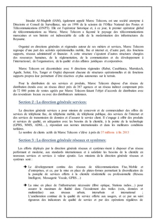 Itissalat AI-Maghrib (IAM), également appelé Maroc Telecom, est une société anonyme à
Directoire et Conseil de Surveillance, née en 1998 de la scission de l’Office National des Postes et
Télécommunications (ONPT). Elle est l’opérateur historique et, à ce jour, le premier opérateur global
de télécommunications au Maroc. Maroc Telecom a façonné le paysage des télécommunications
marocaines et son histoire est indissociable de celle de la modernisation des infrastructures du
Royaume.
Organisé en directions générales et régionales autour de ses métiers et services, Maroc Telecom
regroupe d’une part des activités opérationnelles mobile, fixe et internet et, d’autre part, des fonctions
supports, réseaux administratif et financier. A cette structure s’ajoutent d’autres structures chargées
des ressources humaines, de la réglementation, de la communication et du développement à
l’international, de l’organisation, de la qualité et des affaires juridiques et corporatives.
Maroc Telecom est décentralisée avec 8 directions régionales (Rabat, Casablanca, Marrakech,
Agadir, Settat, Fès, Tanger et Oujda) disposant chacune de structures opérationnelles et de fonctions
supports propres leur permettant d’être réactives et plus autonomes sur le terrain.
Pour la distribution de ses services et produits, Maroc Telecom dispose d'un réseau de
distribution étendu avec un réseau direct près de 387 agences et un réseau indirect comprenant près
de 72 000 points de ventes agréés par Maroc Telecom faisant l’objet d’accords de distribution avec
des revendeurs locaux ou avec des distributeurs nationaux.
Section 2 : La direction générale services:
La direction générale services a pour mission de concevoir et de commercialiser des offres de
services de téléphonie fixe, de téléphonie mobile, de téléphonie publique, des services de l’internet et
des services de transmission de données et d’assurer le service client. Il s’engage à offrir des produits
et services de qualité, en adéquation avec les besoins de la clientèle, à la pointe de la technologie
(GPRS, MMS, ADSL…), répondant aux normes internationales et dans les meilleures conditions
tarifaires.
Le nombre de clients actifs de Maroc Telecom s’élève à près de 37 millions à fin 2013
Section 3 : La direction générale réseaux et systèmes:
Les efforts déployés par la direction générale réseaux et systèmes visent à disposer d’un réseau
performant et moderne, aux standards internationaux et à satisfaire les besoins de la clientèle en
nouveaux services et services à valeur ajoutée. Les missions de la direction générale réseaux et
systèmes sont :
 Le développement continu des réseaux de télécommunications Fixe, Mobile et
d’entreprises, et ce, par la mise en place de plates-formes permettant la diversification de
la panoplie de services offerts à la clientèle résidentielle ou professionnelle (Réseau
Intelligent, Messagerie Vocale, GPRS…)
 La mise en place de l’infrastructure nécessaire (fibre optique, Stations radios…) pour
assurer le maximum de fluidité dans l’écoulement des trafics (voix, données et
multimédias) aux niveaux urbain, interurbain et international ;
L’amélioration continue de la qualité de service offerte aux usagers, et ce par un suivi
rigoureux des indicateurs de qualité de service et par des opérations régulières de
 