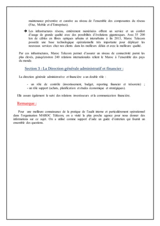 maintenance préventive et curative au niveau de l’ensemble des composantes du réseau
(Fixe, Mobile et d’Entreprises).
 Les infrastructures réseau, entièrement numérisées offrent un service et un confort
d’usage de grande qualité avec des possibilités d’évolutions gigantesques. Avec 35 200
km de câbles en fibres optiques urbains et interurbains à fin 2013, Maroc Telecom
possède une base technologique opérationnelle très importante pour déployer les
nouveaux services chez nos clients dans les meilleurs délais et avec la meilleure qualité.
Par ces infrastructures, Maroc Telecom permet d’assurer un niveau de connectivité parmi les
plus élevés, puisqu'environ 240 relations internationales relient le Maroc à l’ensemble des pays
du monde.
Section 3 : La Direction générale administratif et financier :
La direction générale administrative et financière a un double rôle :
- un rôle de contrôle (investissement, budget, reporting financier et trésorerie) ;
- un rôle support (achats, planification et études économique et stratégiques).
Elle assure également le suivi des relations investisseurs et la communication financière.
Remarque :
Pour une meilleure connaissance de la pratique de l’audit interne et particulièrement opérationnel
dans l’organisation MAROC Télécom, on a visité la plus proche agence pour nous donner des
informations sur ce sujet. On a utilisé comme support d’aide un guide d’entretien qui fournit un
ensemble des questions.
 