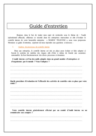 Guide d’entretien
Bonjour, dans le but de traiter mon sujet de recherche sous le thème de : l’audit
opérationnel efficacité, efficience et sécurité dans les entreprises marocaines et afin d’évaluer le
contrôle interne de votre honorable entreprise « MAROC TELECOM », nous vous proposons
Monsieur ce guide d’entretien, espérant de nous répondre aux questions ci-dessous :
I. Analyse du processus de contrôle interne
Dans une entreprise, le contrôle interne est mis en place pour évaluer et faire adapter si
besoin le système de maîtrise des risques afin d’être à même de fournir une assurance
raisonnable du bon fonctionnement des divers processus et domaines.
L’audit interne est l’un des outils adoptés dans un grand nombre d’entreprises et
d’organismes par le monde ? Vous l’adoptez ?
…………………………………………………………………………………………………
…………………………………………………………………………………………………
…………………………………………………………………………………………………
…………………………………………………………………………………………………
Quelle procédure d’évaluation de l’efficacité des activités de contrôles mis en place par votre
entité ?
…………………………………………………………………………………………………
…………………………………………………………………………………………………
…………………………………………………………………………………………………
…………………………………………………………………………………………………
…………………………………………………………………………………………………
…………………………………………………………………………………………………
Votre contrôle interne généralement effectué par un comité d’Audit interne ou un
commissaire aux comptes ?
…………………………………………………………………………………………………
…………………………………………………………………………………………………
 