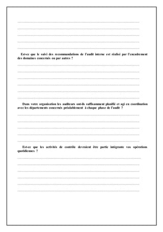 …………………………………………………………………………………………………
…………………………………………………………………………………………………
…………………………………………………………………………………………………
…………………………………………………………………………………………………
…………………………………………………………………………………………………
Est-ce que le suivi des recommandations de l’audit interne est réalisé par l’encadrement
des domaines concernés ou par autres ?
…………………………………………………………………………………………………
…………………………………………………………………………………………………
…………………………………………………………………………………………………
…………………………………………………………………………………………………
…………………………………………………………………………………………………
…………………………………………………………………………………………………
Dans votre organisation les auditeurs ont-ils suffisamment planifié et agi en coordination
avec les départements concernés préalablement à chaque phase de l’audit ?
…………………………………………………………………………………………………
…………………………………………………………………………………………………
…………………………………………………………………………………………………
…………………………………………………………………………………………………
…………………………………………………………………………………………………
Est-ce que les activités de contrôle devraient être partie intégrante vos opérations
quotidiennes ?
……..……………………………………………………………………………………………
…………………………………………………………………………………………………
…………………………………………………………………………………………………
…………………………………………………………………………………………………
…………………………………………………………………………………………………
…………………………………………………………………………………………………
 