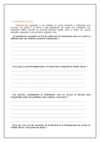 II. Organisation du travail
Concevoir une organisation et des méthodes de travail correspond à l’élaboration d’un
processus, qui répond à un besoin et plus généralement aux attentes des bénéficiaires. Une
organisation efficace nécessite du personnel hautement qualifié, formé et motivé, des moyens
disponibles appropriés et des procédures optimisées dans
La formation des personnels est l’un des points fort de l’organisation, mais est ce qu’il est
suffisante pour une meilleure gestion de l’organisation ?
…………………………………………………………………………………………………
…………………………………………………………………………………………………
…………………………………………………………………………………………………
…………………………………………………………………………………………………
…………………………………………………………………………………………………
…………………………………………………………………………………………………
Est-ce-que le conseil d’administration est moteur dans le dispositif de contrôle interne ?
…………………………………………………………………………………………………
…………………………………………………………………………………………………
…………………………………………………………………………………………………
…………………………………………………………………………………………………
…………………………………………………………………………………………………
…………………………………………………………………………………………………
Une mauvaise communication de l'information, entre les niveaux de direction dans
l’organisation génère des problèmes, donc comment vous la gérer ?
…………………………………………………………………………………………………
…………………………………………………………………………………………………
…………………………………………………………………………………………………
…………………………………………………………………………………………………
…………………………………………………………………………………………………
…………………………………………………………………………………………………
Est-ce que vous avez des assurances de la direction sur le fonctionnement du système de
contrôle interne et de gestion des risques ?
 