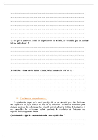 …………………………………………………………………………………………………
…………………………………………………………………………………………………
…………………………………………………………………………………………………
…………………………………………………………………………………………………
…………………………………………………………………………………………………
…………………………………………………………………………………………………
…………………………………………………………………………………………………
Est-ce que la cohérence entre les départements de l’entité, ne nécessite pas un contrôle
interne opérationnel ?
…………………………………………………………………………………………………
…………………………………………………………………………………………………
…………………………………………………………………………………………………
…………………………………………………………………………………………………
…………………………………………………………………………………………………
…………………………………………………………………………………………………
A votre avis, l’audit interne est un examen professionnel dans tous les cas?
…………………………………………………………………………………………………
…………………………………………………………………………………………………
…………………………………………………………………………………………………
…………………………………………………………………………………………………
…………………………………………………………………………………………………
III. L’amélioration des performances :
La gestion des risques et le travail par objectifs est une nécessité pour faire fonctionner
une organisation de façon efficace. Le but est de rechercher l’amélioration permanente pour
atteindre un niveau de performance. Les objectifs doivent refléter la stratégie de l’entreprise et
être mesurables. La performance globale représente la contribution de l'entreprise aux
objectifs de développement durable.
Quelles sont les type des risques confrontés votre organisation ?
…………………………………………………………………………………………………
…………………………………………………………………………………………………
 