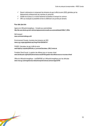 Guide de pratiques écoresponsables – RDÉE Canada 
10 
 Devenir carboneutre en compensant les émissions de gaz à effet de serre (GES) générées par les déplacements professionnels des membres du personnel. 
 Installer les bureaux à un endroit facilement accessible en transport en commun. 
 Offrir aux employés la possibilité de faire du télétravail une journée par semaine. 
Pour aller plus loin 
Agence de l’efficacité énergétique – Conseils aux automobilistes 
http://dev.aee.clients.sys-tech.net/mes-deplacements/conseils-aux-automobilistes/#.VBHcY_l5PAk 
Défi transport 
www.commuterchallenge.ca/fr/ 
Environnement Canada, Inventaire des émissions de GES 
www.ec.gc.ca/ges-ghg/default.asp?lang=Fr&n=83A34A7A-1 
FAQDD, Calculateur de gaz à effet de serre 
www.faqdd.qc.ca/public/pdf/Outils_et_services/Calculateur_GES_Fonds.xls 
Fondation David Suzuki, La gestion des affaires sous un nouveau climat 
www.davidsuzuki.org/fr/publications/ressources/2010/la-gestion-des-affaires-sous-un-nouveau-climat/ 
Office de l’efficacité énergétique – écoÉNERGIE sur l’efficacité énergétique pour les véhicules 
www.rncan.gc.ca/energie/bureaux-labos/transports/voitures-camions-legers/5704 
 