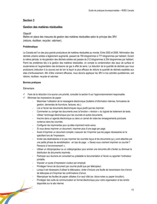 Guide de pratiques écoresponsables – RDÉE Canada 
11 
Section 3 Gestion des matières résiduelles Objectif Mettre en place des mesures de gestion des matières résiduelles selon le principe des 3RV (réduire, réutiliser, recycler, valoriser). Problématique 
Le Canada est l’un des plus grands producteurs de matières résiduelles au monde. Entre 2002 et 2008, l'élimination des déchets urbains solides a légèrement augmenté, passant de 769 kilogrammes à 777 kilogrammes par habitant. Durant la même période, la récupération des déchets solides est passée de 212 kilogrammes à 254 kilogrammes par habitant. Parmi les problèmes liés à la gestion des matières résiduelles, on compte la contamination des eaux de surface et souterraines et l’augmentation des émissions de gaz à effet de serre. La réduction de la quantité de déchets que nous produisons (réduction à la source) est de loin la façon la plus efficace de réduire la quantité de déchets expédiés aux sites d’enfouissement. Afin d’être vraiment efficaces, nous devons appliquer les 3RV à nos activités quotidiennes, soit réduire, réutiliser, recycler et valoriser. 
Bonnes pratiques 
Élémentaire 
 Faire de la réduction à la source une priorité, consulter la section 6 sur l’approvisionnement responsable. 
 Minimiser les impressions de papier : 
- Maximiser l’utilisation de la messagerie électronique (bulletins d’information internes, formulaires de gestion, demandes de fourniture, factures, etc.); 
- Lire à l’écran les documents électroniques reçus plutôt que les imprimer; 
- Commenter ou corriger les documents avec la fonction « révision » du logiciel de traitement de texte; 
- Utiliser l’archivage électronique pour les courriels et autres documents; 
- Inscrire dans un agenda électronique ou dans un carnet de notes les renseignements ponctuels contenus dans les courriels; 
- Configurer les imprimantes pour qu’elles impriment recto-verso; 
- Si vous devez imprimer un document, imprimer plus d’une page par page. 
- Avant d’imprimer un document complet, s’assurer de n’imprimer que les pages nécessaires en le spécifiant lors de l’impression; 
- Inviter ses destinataires à ne pas imprimer les courriels reçus et les documents qui y sont attachés par une petite phrase de sensibilisation : en bas de page : « Devez-vous vraiment imprimer ce courriel ? Pensons à l’environnement! »; 
- Utiliser un rétroprojecteur ou un vidéoprojecteur pour animer une rencontre afin d’éviter ou diminuer la distribution de documents imprimés; 
- Participer aux réunions en consultant au préalable la documentation à l’écran ou apporter l’ordinateur portable; 
- Imposer un quota d’impression couleur par employé; 
- Privilégier l’envoi de document par courriel plutôt que par télécopieur; 
- Lorsqu’il est nécessaire d’utiliser le télécopieur, éviter d’inclure une feuille de transmission lors d’envoi de télécopies et d’imprimer les confirmations d’envoi; 
- Réemployer les feuilles de papier utilisées d’un seul côté (ex. blocs-notes ou papier brouillon); 
- Privilégier des outils de communication en format électronique pour votre organisation et les rendre disponible sur le site internet.  