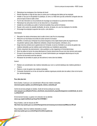 Guide de pratiques écoresponsables – RDÉE Canada 
12 
 Réemployer les enveloppes et les chemises de travail; 
 Rendre disponible un linge de tissu dans la cuisine pour le nettoyage des tables par les employés. 
 Installer un bac pour la récupération du plastique, du verre, du métal ainsi que des contenants consignés dans les aires de repos et dans la salle à diner. 
 Fournir des instructions sur les procédures de recyclage aux employés et au personnel d’entretien. 
 Réemployer les cartouches d’encre en les retournant à un récupérateur. 
 Installer les commodités pour pallier à l'achat de bouteilles d'eau (pichet et fontaine). 
 Équiper votre cuisine de vaisselle réutilisable, de verres, de tasses, etc. pour les employés et la clientèle. 
 Encourager les employés à apporter des lunchs « zéro déchet ». 
Intermédiaire 
 Récupérer les résidus alimentaires dans la salle à diner à des fins de compostage. 
 Retourner aux fournisseurs les boîtes de carton servant à la livraison. 
 Identifier un endroit pour entreposer les produits dangereux et les objets faisant partie de programmes de récupération spéciaux (piles, téléphones cellulaires, lampes fluocompactes, ordinateurs, etc.). 
 Exiger dans les contrats avec le gestionnaire de l’immeuble, le service d’entretien ou le service de gestion des matières résiduelles que les matières soient acheminées aux installations appropriées. 
 Choisir uniquement des abonnements à des quotidiens ou des magazines en format électronique. 
 Munir les salles de réunion de prises électriques et d’accès internet sans fils pour tenir des réunions sans papier. 
 Envoyer la documentation aux membres du conseil d’administration par messagerie électronique et ne plus imprimer de documents avant les séances. 
 Remplacer les serviettes en papier par des séchoirs à mains dans les toilettes. 
Avancé 
 Réaliser une caractérisation des matières résiduelles pour avoir un portrait statistique des matières générées à l’interne. 
 Élaborer un plan de gestion des matières résiduelles. 
 Composter directement sur le lieu de travail les matières organiques produits dans les salles à diner et de réunion (ex. vermicompostage). 
Pour aller plus loin 
Boma Québec, Guide pour une caractérisation efficace des matières résiduelles 
www.boma-quebec.org/data_source/fichiers/guide_matieres_residuelles.pdf 
Centre de services partagés du Québec, Guide de bonnes pratiques au bureau 
www.cspq.gouv.qc.ca/fileadmin/Fichiers_client/Centre_documentaire/A_propos/Developpement_durable/Guide_de_bonnes_pratiques4.pdf 
Environnement Canada, La gestion et la réduction de nos déchets 
www.ec.gc.ca/gdd-mw/Default.asp?lang=Fr&n=678F98BC-1 
Recyc-Québec, Liste de mesures de 3RV 
http://www.recyc-quebec.gouv.qc.ca/client/fr/programmes-services/prog-reconnaissance/pdf/Mesures-3RV.pdf 
Recyc-Québec, Gérer les matières résiduelles au travail 
www.recyc-quebec.gouv.qc.ca/client/fr/gerer/travail/bons-gestes.asp  