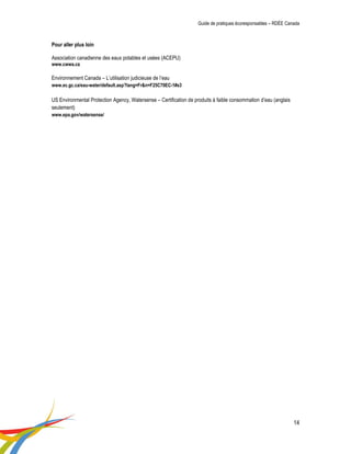 Guide de pratiques écoresponsables – RDÉE Canada 
14 
Pour aller plus loin 
Association canadienne des eaux potables et usées (ACEPU) 
www.cwwa.ca 
Environnement Canada – L’utilisation judicieuse de l’eau 
www.ec.gc.ca/eau-water/default.asp?lang=Fr&n=F25C70EC-1#s3 
US Environmental Protection Agency, Watersense – Certification de produits à faible consommation d’eau (anglais seulement) 
www.epa.gov/watersense/ 
 
