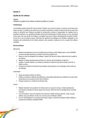 Guide de pratiques écoresponsables – RDÉE Canada 
15 
Section 5 Qualité de l’air intérieur Objectif Améliorer la qualité de l’air intérieur et réduire les effets sur la santé. Problématique 
Les Canadiens passent près de 90 % de leur temps à l'intérieur, que ce soit à la maison, au travail ou encore dans leurs milieux de loisirs. La qualité de l'air intérieur est une question importante en matière de santé et sécurité au travail. Des études ont démontré que l’inhalation journalière de contaminants contribue à l’augmentation de maladies chez la population canadienne. Les symptômes identifiés comprennent la sécheresse et l’irritation des yeux, du nez, de la gorge et de la peau, des maux de tête, de la fatigue, la congestion des sinus et même le développement de certains cancers. Ils sont dus à une ou plusieurs causes, notamment des systèmes de chauffage et de ventilation inadéquats ou mal entretenus, des contaminants de l’air intérieur (peinture, colle, poussière, moisissure, etc.) et un apport d'air extérieur insuffisant. 
Bonnes pratiques 
Élémentaire 
 Maintenir la température et le taux d’humidité dans les limites de confort établies selon la norme ASHRAE qui donne les lignes directrices au maintien d’une bonne qualité de l’air. 
 Assurer un taux de changement d’air adéquat. L’apport d’air frais est un facteur déterminant de la qualité de l’air intérieur. 
 Nettoyer et changer périodiquement les filtres à air, selon les recommandations du fabricant. 
 Installer un cendrier extérieur à une distance minimale de 9 mètres de toute porte d'entrée, prise d'air ou fenêtre ouvrante. 
 Entretenir les surfaces et les planchers par aspiration des poussières ou par nettoyage humide, plutôt que par balayage. 
Intermédiaire 
 Ajouter des plantes purifiant l’air intérieur. 
 Installer aux entrées du bâtiment des paillassons ou des grilles gratte-pieds pour empêcher les contaminants transportés par les occupants d'entrer dans le bâtiment. 
 Changer le tapis par un revêtement de plancher lisse. 
Avancé 
 Réaliser l’évaluation de la qualité de l’air intérieur dans son espace de bureaux. Certains gestionnaires d’immeubles ont tendance à réduire l’apport d’air frais pour réduire les frais de chauffage durant la période hivernale. 
 Lors de rénovation, choisir des matériaux de construction à faibles émissions (peinture, vinyle, carreaux, adhésif, coulis, polyuréthane, mortier, etc.) reconnus par la certification LEED®. 
 Lors d’un déménagement ou de projets de rénovation majeurs, rechercher les édifices certifiés LEED® ou consulter des architectes accrédités LEED®. 
 