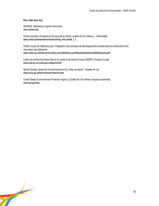 Guide de pratiques écoresponsables – RDÉE Canada 
16 
Pour aller plus loin 
ASHRAE, Standards et lignes directrices 
www.ashrae.org 
Centre canadien d’hygiène et de sécurité au travail, qualité de l’air intérieur – Généralités 
www.cchst.ca/oshanswers/chemicals/iaq_intro.html#_1_1 
CQDD, Guide de référence pour l’intégration des principes de développement durable dans la construction et la rénovation des bâtiments 
www.omhm.qc.ca/sites/omhm.demo.savoirfairelinux.com/files/GuidereferenceDDbatiments.pdf 
Institut de recherche Robert-Sauvé en santé et sécurité du travail (IRSST), Guides et outils 
www.irsst.qc.ca/-outils-par-categorie.html 
Santé Canada, Santé de l’environnement et du milieu de travail – Qualité de l’air 
www.hc-sc.gc.ca/ewh-semt/air/index-fra.php 
United States Environmental Protection Agency, Qualité de l’air intérieur (anglais seulement) 
www.epa.gov/iaq/ 
 