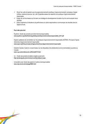 Guide de pratiques écoresponsables – RDÉE Canada 
18 
 Revoir les outils de gestion pour les approvisionnements (politique d’approvisionnement, processus d’appel d’offres, entente de service, etc.) afin d’opérationnaliser les objectifs de la politique d’approvisionnement responsable. 
 Exiger de vos fournisseurs qu’ils aient une stratégie de développement durable et qu’ils communiquent leurs résultats. 
 Doter l’organisme d’indicateurs de performance en achat responsable et communiquer les résultats dans le rapport annuel. 
Pour aller plus loin 
Équiterre, Guide des produits promotionnels écoresponsables 
www.equiterre.org/sites/fichiers/guidedesproduitspromotionnelsecoresponsables_2011.pdf 
Espace québécois de concertation sur les pratiques d’approvisionnement responsable (ECPAR), Principes et lignes directrices d’approvisionnement responsable 
www.ecpar.org/fr/les-principes-et-lignes-directrices-dapprovisionnement-responsable 
Industrie Canada, Guide du consommateur sur les étiquettes et les déclarations environnementales courantes au Canada 
www.ic.gc.ca/eic/site/oca-bc.nsf/fra/ca02737.html 
UL – Guide des produits durables (anglais seulement) 
http://productguide.ulenvironment.com/QuickSearch.aspx 
Université Laval, Guide des papiers et cartons écoresponsables 
www.srep.ulaval.ca/cms/page59883.html 
 