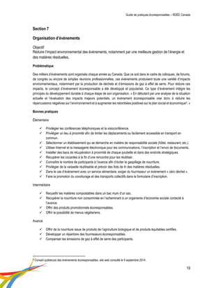 Guide de pratiques écoresponsables – RDÉE Canada 
19 
Section 7 Organisation d’évènements Objectif Réduire l’impact environnemental des évènements, notamment par une meilleure gestion de l’énergie et des matières résiduelles. Problématique 
Des milliers d’évènements sont organisés chaque année au Canada. Que ce soit dans le cadre de colloques, de forums, de congrès ou encore de simples réunions professionnelles, ces évènements produisent toute une variété d’impacts environnementaux, notamment par la production de déchets et d’émissions de gaz à effet de serre. Pour réduire ces impacts, le concept d’évènement écoresponsable a été développé et popularisé. Ce type d’évènement intègre les principes du développement durable à chaque étape de son organisation. « En débutant par une analyse de la situation actuelle et l’évaluation des impacts majeurs potentiels, un événement écoresponsable vise donc à réduire les répercussions négatives sur l’environnement et à augmenter les retombées positives sur le plan social et économique5. » 
Bonnes pratiques 
Élémentaire 
 Privilégier les conférences téléphoniques et la visioconférence. 
 Privilégier un lieu à proximité afin de limiter les déplacements ou facilement accessible en transport en commun. 
 Sélectionner un établissement qui se démarche en matière de responsabilité sociale (hôtel, restaurant, etc.). 
 Utiliser Internet et la messagerie électronique pour les communications, l’inscription et l’envoi de documents. 
 Installer des bacs de récupération à proximité de chaque poubelle et dans des endroits stratégiques. 
 Récupérer les cocardes à la fin d’une rencontre pour les réutiliser. 
 Connaître le nombre de participants à l’avance afin d’éviter le gaspillage de nourriture. 
 Privilégier de la vaisselle réutilisable et prévoir des îlots de tri des matières résiduelles. 
 Dans le cas d’évènement avec un service alimentaire, exiger du fournisseur un évènement « zéro déchet ». 
 Faire la promotion du covoiturage et des transports collectifs dans le formulaire d’inscription. 
Intermédiaire 
 Recueillir les matières compostables dans un bac muni d’un sac. 
 Récupérer la nourriture non consommée en l’acheminant à un organisme d’économie sociale contacté à l’avance. 
 Offrir des produits promotionnels écoresponsables. 
 Offrir la possibilité de menus végétariens. 
Avancé 
 Offrir de la nourriture issue de produits de l’agriculture biologique et de produits équitables certifiés. 
 Développer un répertoire des fournisseurs écoresponsables. 
 Compenser les émissions de gaz à effet de serre des participants. 
5 Conseil québécois des évènements écoresponsables, site web consulté le 9 septembre 2014.  
