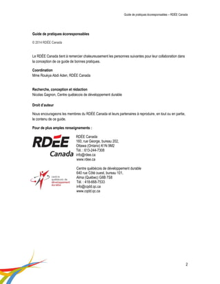 Guide de pratiques écoresponsables – RDÉE Canada 
2 
Guide de pratiques écoresponsables 
© 2014 RDÉE Canada 
Le RDÉE Canada tient à remercier chaleureusement les personnes suivantes pour leur collaboration dans la conception de ce guide de bonnes pratiques. 
Coordination 
Mme Roukya Abdi Aden, RDÉE Canada 
Recherche, conception et rédaction 
Nicolas Gagnon, Centre québécois de développement durable 
Droit d’auteur 
Nous encourageons les membres du RDÉE Canada et leurs partenaires à reproduire, en tout ou en partie, le contenu de ce guide. 
Pour de plus amples renseignements : 
RDÉE Canada 
160, rue George, bureau 202, 
Ottawa (Ontario) K1N 9M2 
Tél. : 613-244-7308 
info@rdee.ca 
www.rdee.ca 
Centre québécois de développement durable 
640 rue Côté ouest, bureau 101, 
Alma (Québec) G8B 7S8 
Tél. : 418-668-7533 
info@cqdd.qc.ca 
www.cqdd.qc.ca 
 
