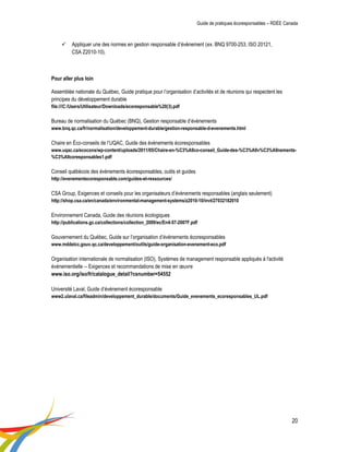 Guide de pratiques écoresponsables – RDÉE Canada 
20 
 Appliquer une des normes en gestion responsable d’évènement (ex. BNQ 9700-253, ISO 20121, CSA Z2010-10). 
Pour aller plus loin 
Assemblée nationale du Québec, Guide pratique pour l’organisation d’activités et de réunions qui respectent les principes du développement durable 
file:///C:/Users/Utilisateur/Downloads/ecoresponsable%20(3).pdf 
Bureau de normalisation du Québec (BNQ), Gestion responsable d’évènements 
www.bnq.qc.ca/fr/normalisation/developpement-durable/gestion-responsable-d-evenements.html 
Chaire en Éco-conseils de l’UQAC, Guide des évènements écoresponsables 
www.uqac.ca/ecocons/wp-content/uploads/2011/05/Chaire-en-%C3%A9co-conseil_Guide-des-%C3%A9v%C3%A9nements- %C3%A9coresponsables1.pdf 
Conseil québécois des évènements écoresponsables, outils et guides 
http://evenementecoresponsable.com/guides-et-ressources/ 
CSA Group, Exigences et conseils pour les organisateurs d’évènements responsables (anglais seulement) 
http://shop.csa.ca/en/canada/environmental-management-systems/z2010-10/invt/27032182010 
Environnement Canada, Guide des réunions écologiques 
http://publications.gc.ca/collections/collection_2009/ec/En4-57-2007F.pdf 
Gouvernement du Québec, Guide sur l’organisation d’évènements écoresponsables 
www.mddelcc.gouv.qc.ca/developpement/outils/guide-organisation-evenement-eco.pdf 
Organisation internationale de normalisation (ISO), Systèmes de management responsable appliqués à l'activité événementielle -- Exigences et recommandations de mise en oeuvre 
www.iso.org/iso/fr/catalogue_detail?csnumber=54552 
Université Laval, Guide d’événement écoresponsable 
www2.ulaval.ca/fileadmin/developpement_durable/documents/Guide_evenements_ecoresponsables_UL.pdf 
 