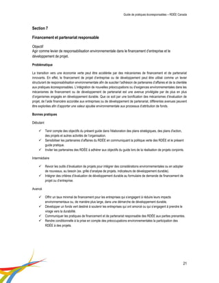 Guide de pratiques écoresponsables – RDÉE Canada 
21 
Section 7 Financement et partenariat responsable Objectif Agir comme levier de responsabilisation environnementale dans le financement d’entreprise et le développement de projet. Problématique 
La transition vers une économie verte peut être accélérée par des mécanismes de financement et de partenariat innovants. En effet, le financement de projet d’entreprise ou de développement peut être utilisé comme un levier structurant de responsabilisation environnementale afin de susciter l’adhésion de partenaires d’affaires et de la clientèle aux pratiques écoresponsables. L’intégration de nouvelles préoccupations ou d’exigences environnementales dans les mécanismes de financement ou de développement de partenariat est une avenue privilégiée par de plus en plus d’organismes engagés en développement durable. Que ce soit par une bonification des mécanismes d’évaluation de projet, de l’aide financière accordée aux entreprises ou de développement de partenariat, différentes avenues peuvent être explorées afin d’apporter une valeur ajoutée environnementale aux processus d’attribution de fonds. 
Bonnes pratiques 
Débutant 
 Tenir compte des objectifs du présent guide dans l'élaboration des plans stratégiques, des plans d'action, des projets et autres activités de l’organisation. 
 Sensibiliser les partenaires d’affaires du RDÉE en communiquant la politique verte des RDÉE et le présent guide pratique. 
 Inviter les partenaires des RDÉE à adhérer aux objectifs du guide lors de la réalisation de projets conjoints. 
Intermédiaire 
 Revoir les outils d’évaluation de projets pour intégrer des considérations environnementales ou en adopter de nouveaux, au besoin (ex. grille d’analyse de projets, indicateurs de développement durable). 
 Intégrer des critères d’évaluation de développement durable au formulaire de demande de financement de projet ou d’entreprise. 
Avancé 
 Offrir un taux minimal de financement pour les entreprises qui s’engagent à réduire leurs impacts environnementaux ou, de manière plus large, dans une démarche de développement durable. 
 Développer un fonds vert destiné à soutenir les entreprises qui ont amorcé ou qui s’engagent à prendre le virage vers la durabilité. 
 Communiquer les pratiques de financement et de partenariat responsable des RDÉE aux parties prenantes. 
 Rendre conditionnelle à la prise en compte des préoccupations environnementales la participation des RDÉE à des projets. 
 