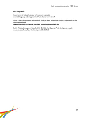 Guide de pratiques écoresponsables – RDÉE Canada 
22 
Pour aller plus loin 
Gouvernement du Québec, Guide pour un financement responsable 
www.mddelcc.gouv.qc.ca/developpement/outils/guide-finance-responsable.pdf 
Société d’aide au développement des collectivités (SADC) de la MRC Maskinongé, Politique d’investissement du Prêt développement durable 
www.sadcmaskinonge.qc.ca/services_financement_fonds-developpement-durable.php 
Société d’aide au développement des collectivités (SADC) du Haut-Saguenay, Fonds développement durable 
www.sadchs.qc.ca/index.php/services/developpement-durable.html 
 