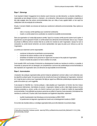 Guide de pratiques écoresponsables – RDÉE Canada 
24 
Étape 1 : Démarrage 
Il est important d’obtenir l’engagement de la direction avant d’amorcer une telle démarche. La direction identifiera un responsable qui sera désigné comme le « champion » de la démarche. Cette personne doit posséder un leadership et être déjà engagée dans des actions environnementales dans son milieu et sera capable établir un bon esprit de collaboration avec les employés de la démarche. 
Ensuite, il convient d’établir une structure de travail pour coordonner la démarche environnementale. Deux options se présentent : 
- créer un nouveau comité spécifique pour coordonner la démarche; 
- investir un comité existant de la coordination du mandat lié à durabilité environnementale. 
Dans une organisation où il existe déjà plusieurs comités, l’ajout d’un nouveau comité pourrait s’avérer lourd à opérer. Il apparaît donc souvent approprié d’investir un comité existant de la démarche environnementale. Dans ce cas, il importe de préciser la différence entre le mandat initial de ce comité et le mandat de verdir l’organisation. Quoiqu’il en soit, la composition du comité devrait rechercher une bonne représentation des types de poste qu’on retrouve au sein de l’organisation. 
Le comité aura notamment comme responsabilité : 
- coordonner la démarche de planification environnementale; 
- coordonner les actions menées au sein de l’organisation; 
- sensibiliser et mobiliser tout le personnel en rapport avec les enjeux et les projets de l’organisation; 
- évaluer le résultat des projets et en faire la reddition de compte. 
Il est conseillé d’offrir une formation d’introduction au développement durable aux membres du comité ou, si possible, à l’ensemble du personnel afin de développer une compréhension commune des problématiques environnementales et des implications de l’organisation dans une démarche de responsabilité environnementale. 
Étape 2 : Auto-évaluation 
L’évaluation des pratiques organisationnelles permet d’observer globalement comment celles-ci sont cohérentes avec les objectifs du présent guide. Cet exercice permet de connaître les forces et les faiblesses de l’organisation. Autrement dit, il s’agit de savoir qu’est-ce que l’organisation fait déjà par rapport aux différentes problématiques exposées dans ce guide et les actions qui y sont suggérées. 
Il est proposé ici d’identifier les « bonnes pratiques » déjà adoptées par l’organisation en fonction des trois niveaux d’avancement (élémentaire, intermédiaire et avancé). L’organisation réalisera qu’elle a déjà intégré plusieurs bonnes pratiques proposées ou, encore, qu’elle a du chemin à parcourir pour devenir un leader en matière de responsabilité environnementale. Il est préférable que plusieurs personnes se prêtent à l’exercice d’auto-évaluation (minimalement les membres du comité vert). D’autres outils d’auto-évaluation sont également disponibles, notamment : 
- la grille d’autoévaluation des thématiques environnementales du BNQ 210006; 
- le questionnaire de diagnostic organisationnel orienté vers le développement durable du CQDD7. 
À la lumière des résultats obtenus, la stratégie organisationnelle pourra être élaborée à la prochaine étape. 
6 Cette grille est disponible à l’adresse suivante : www.bnq21000.qc.ca/fileadmin/documents/Outils_Methode/V2-1-2-3-4_Grille- environnementale_Outil.pdf 
7  