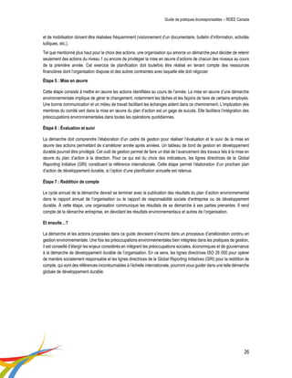 Guide de pratiques écoresponsables – RDÉE Canada 
26 
et de mobilisation doivent être réalisées fréquemment (visionnement d’un documentaire, bulletin d’information, activités ludiques, etc.). 
Tel que mentionné plus haut pour le choix des actions, une organisation qui amorce un démarche peut décider de retenir seulement des actions du niveau 1 ou encore de privilégier la mise en oeuvre d’actions de chacun des niveaux au cours de la première année. Cet exercice de planification doit toutefois être réalisé en tenant compte des ressources financières dont l’organisation dispose et des autres contraintes avec laquelle elle doit négocier. 
Étape 5 : Mise en oeuvre 
Cette étape consiste à mettre en oeuvre les actions identifiées au cours de l’année. La mise en oeuvre d’une démarche environnementale implique de gérer le changement, notamment les tâches et les façons de faire de certains employés. Une bonne communication et un milieu de travail facilitant les échanges aident dans ce cheminement. L’implication des membres du comité vert dans la mise en oeuvre du plan d’action est un gage de succès. Elle facilitera l’intégration des préoccupations environnementales dans toutes les opérations quotidiennes. 
Étape 6 : Évaluation et suivi 
La démarche doit comprendre l’élaboration d’un cadre de gestion pour réaliser l’évaluation et le suivi de la mise en oeuvre des actions permettant de s’améliorer année après années. Un tableau de bord de gestion en développement durable pourrait être privilégié. Cet outil de gestion permet de faire un état de l’avancement des travaux liés à la mise en oeuvre du plan d’action à la direction. Pour ce qui est du choix des indicateurs, les lignes directrices de la Global Reporting Initiative (GRI) constituent la référence internationale. Cette étape permet l’élaboration d’un prochain plan d’action de développement durable, si l’option d’une planification annuelle est retenue. 
Étape 7 : Reddition de compte 
Le cycle annuel de la démarche devrait se terminer avec la publication des résultats du plan d’action environnemental dans le rapport annuel de l’organisation ou le rapport de responsabilité sociale d’entreprise ou de développement durable. À cette étape, une organisation communique les résultats de sa démarche à ses parties prenantes. Il rend compte de la démarche entreprise, en dévoilant les résultats environnementaux et autres de l’organisation. 
Et ensuite…? 
La démarche et les actions proposées dans ce guide devraient s’inscrire dans un processus d’amélioration continu en gestion environnementale. Une fois les préoccupations environnementales bien intégrées dans les pratiques de gestion, il est conseillé d’élargir les enjeux considérés en intégrant les préoccupations sociales, économiques et de gouvernance à la démarche de développement durable de l’organisation. En ce sens, les lignes directrices ISO 26 000 pour opérer de manière socialement responsable et les lignes directrices de la Global Reporting Initiatives (GRI) pour la reddition de compte, qui sont des références incontournables à l’échelle internationale, pourront vous guider dans une telle démarche globale de développement durable. 
 