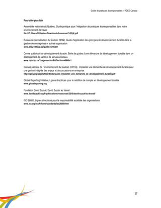 Guide de pratiques écoresponsables – RDÉE Canada 
27 
Pour aller plus loin 
Assemblée nationale du Québec, Guide pratique pour l’intégration de pratiques écoresponsables dans notre environnement de travail 
file:///C:/Users/Utilisateur/Downloads/bureauvert%20(4).pdf 
Bureau de normalisation du Québec (BNQ), Guide d’application des principes de développement durable dans la gestion des entreprises et autres organisation 
www.bnq21000.qc.ca/guide-normatif/ 
Centre québécois de développement durable, Série de guides d’une démarche de développement durable dans un établissement de santé et de services sociaux 
www.cqdd.qc.ca/?page=section&idSection=48#div1 
Conseil patronal de l’environnement du Québec (CPEQ), Implanter une démarche de développement durable pour une gestion intégrée des enjeux et des occasions en entreprise. 
http://cpeq.org/assets/files/Media/Guide_Implanter_une_demarche_de_developpement_durable.pdf 
Global Reporting Initiative, Lignes directrices pour la reddition de compte en développement durable 
www.globalreporting.org 
Fondation David Suzuki, David Suzuki au travail 
www.davidsuzuki.org/fr/publications/ressources/2010/david-suzuki-au-travail/ 
ISO 26000, Lignes directrices pour la responsabilité sociétale des organisations 
www.iso.org/iso/fr/home/standards/iso26000.htm 