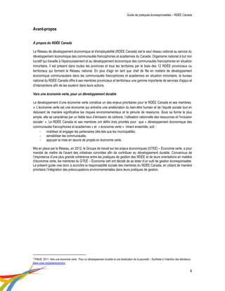 Guide de pratiques écoresponsables – RDÉE Canada 
4 
Avant-propos 
À propos du RDÉE Canada 
Le Réseau de développement économique et d'employabilité (RDÉE Canada) est le seul réseau national au service du développement économique des communautés francophones et acadiennes du Canada. Organisme national à but non lucratif qui travaille à l'épanouissement et au développement économique des communautés francophones en situation minoritaire, il est présent dans toutes les provinces et tous les territoires par le biais des 12 RDÉE provinciaux ou territoriaux qui forment le Réseau national. En plus d'agir en tant que chef de file en matière de développement économique communautaire dans les communautés francophones et acadiennes en situation minoritaire, le bureau national du RDÉE Canada offre à ses membres provinciaux et territoriaux une gamme importante de services d'appui et d'interventions afin de les soutenir dans leurs actions. 
Vers une économie verte, pour un développement durable 
Le développement d’une économie verte constitue un des enjeux prioritaires pour le RDÉE Canada et ses membres. « L’économie verte est une économie qui entraîne une amélioration du bien-être humain et de l’équité sociale tout en réduisant de manière significative les risques environnementaux et la pénurie de ressource. Sous sa forme la plus simple, elle se caractérise par un faible taux d’émission de carbone, l’utilisation rationnelle des ressources et l’inclusion sociale1 ». Le RDÉE Canada et ses membres ont défini trois priorités pour que « développement économique des communautés francophones et acadiennes » et « économie verte » riment ensemble, soit : 
- mobiliser et engager les partenaires clés tels que les municipalités; 
- sensibiliser les communautés; 
- appuyer la mise en oeuvre de projets en économie verte. 
Mis en place par le Réseau, en 2012, le Groupe de travail sur les enjeux économiques (GTEÉ) – Économie verte, a pour mandat de mettre de l'avant des initiatives concrètes afin de contribuer au développement durable. Convaincus de l’importance d’une plus grande cohérence entre les pratiques de gestion des RDÉE et de leurs orientations en matière d’économie verte, les membres du GTEÉ – Économie vert ont décidé de se doter d’un outil de gestion écoresponsable. Le présent guide vise donc à accroître la responsabilité sociale des membres du RDÉE Canada, en ciblant de manière prioritaire l’intégration des préoccupations environnementales dans leurs pratiques de gestion. 
1 PNUE. 2011. Vers une économie verte : Pour un développement durable et une éradication de la pauvreté – Synthèse à l’intention des décideurs, www.unep.org/greeneconomy  