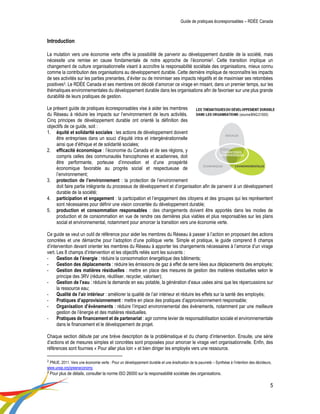 Guide de pratiques écoresponsables – RDÉE Canada 
5 
Introduction 
La mutation vers une économie verte offre la possibilité de parvenir au développement durable de la société, mais nécessite une remise en cause fondamentale de notre approche de l’économie2. Cette transition implique un changement de culture organisationnelle visant à accroître la responsabilité sociétale des organisations, mieux connu comme la contribution des organisations au développement durable. Cette dernière implique de reconnaître les impacts de ses activités sur les parties prenantes, d’éviter ou de minimiser ses impacts négatifs et de maximiser ses retombées positives3. Le RDÉE Canada et ses membres ont décidé d’amorcer ce virage en misant, dans un premier temps, sur les thématiques environnementales du développement durable dans les organisations afin de favoriser sur une plus grande durabilité de leurs pratiques de gestion. 
Le présent guide de pratiques écoresponsables vise à aider les membres du Réseau à réduire les impacts sur l’environnement de leurs activités. Cinq principes de développement durable ont orienté la définition des objectifs de ce guide, soit : 
1. équité et solidarité sociales : les actions de développement doivent être entreprises dans un souci d’équité intra et intergénérationnelle ainsi que d’éthique et de solidarité sociales; 
2. efficacité économique : l’économie du Canada et de ses régions, y compris celles des communautés francophones et acadiennes, doit être performante, porteuse d’innovation et d’une prospérité économique favorable au progrès social et respectueuse de l’environnement; 
3. protection de l’environnement : la protection de l’environnement 
doit faire partie intégrante du processus de développement et d’organisation afin de parvenir à un développement durable de la société; 
4. participation et engagement : la participation et l’engagement des citoyens et des groupes qui les représentent sont nécessaires pour définir une vision concertée du développement durable; 
5. production et consommation responsables : des changements doivent être apportés dans les modes de production et de consommation en vue de rendre ces dernières plus viables et plus responsables sur les plans social et environnemental, notamment pour amorcer la transition vers une économie verte. 
Ce guide se veut un outil de référence pour aider les membres du Réseau à passer à l’action en proposant des actions concrètes et une démarche pour l’adoption d’une politique verte. Simple et pratique, le guide comprend 8 champs d’intervention devant orienter les membres du Réseau à apporter les changements nécessaires à l’amorce d’un virage vert. Les 8 champs d’intervention et les objectifs reliés sont les suivants : 
- Gestion de l’énergie : réduire la consommation énergétique des bâtiments; 
- Gestion des déplacements : réduire les émissions de gaz à effet de serre liées aux déplacements des employés; 
- Gestion des matières résiduelles : mettre en place des mesures de gestion des matières résiduelles selon le principe des 3RV (réduire, réutiliser, recycler, valoriser); 
- Gestion de l’eau : réduire la demande en eau potable, la génération d’eaux usées ainsi que les répercussions sur la ressource eau; 
- Qualité de l’air intérieur : améliorer la qualité de l’air intérieur et réduire les effets sur la santé des employés; 
- Pratiques d’approvisionnement : mettre en place des pratiques d’approvisionnement responsable; 
- Organisation d’évènements : réduire l’impact environnemental des évènements, notamment par une meilleure gestion de l’énergie et des matières résiduelles. 
- Pratiques de financement et de partenariat : agir comme levier de responsabilisation sociale et environnementale dans le financement et le développement de projet. 
Chaque section débute par une brève description de la problématique et du champ d’intervention. Ensuite, une série d’actions et de mesures simples et concrètes sont proposées pour amorcer le virage vert organisationnelle. Enfin, des références sont fournies « Pour aller plus loin » et bien diriger les employés vers une ressource. 
2 PNUE. 2011. Vers une économie verte : Pour un développement durable et une éradication de la pauvreté – Synthèse à l’intention des décideurs, www.unep.org/greeneconomy 
3 Pour plus de détails, consulter la norme ISO 26000 sur la responsabilité sociétale des organisations.  