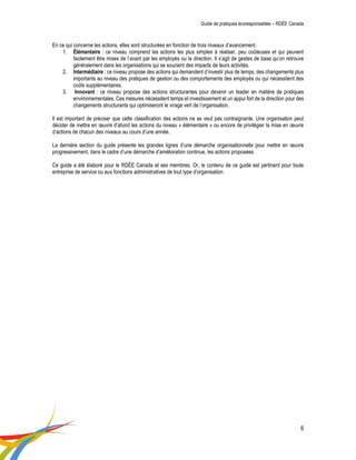 Guide de pratiques écoresponsables – RDÉE Canada 
6 
En ce qui concerne les actions, elles sont structurées en fonction de trois niveaux d’avancement. 
1. Élémentaire : ce niveau comprend les actions les plus simples à réaliser, peu coûteuses et qui peuvent facilement être mises de l’avant par les employés ou la direction. Il s’agit de gestes de base qu’on retrouve généralement dans les organisations qui se soucient des impacts de leurs activités. 
2. Intermédiaire : ce niveau propose des actions qui demandent d’investir plus de temps, des changements plus importants au niveau des pratiques de gestion ou des comportements des employés ou qui nécessitent des coûts supplémentaires. 
3. Innovant : ce niveau propose des actions structurantes pour devenir un leader en matière de pratiques environnementales. Ces mesures nécessitent temps et investissement et un appui fort de la direction pour des changements structurants qui optimiseront le virage vert de l’organisation. 
Il est important de préciser que cette classification des actions ne se veut pas contraignante. Une organisation peut décider de mettre en oeuvre d’abord les actions du niveau « élémentaire » ou encore de privilégier la mise en oeuvre d’actions de chacun des niveaux au cours d’une année. 
La dernière section du guide présente les grandes lignes d’une démarche organisationnelle pour mettre en oeuvre progressivement, dans le cadre d’une démarche d’amélioration continue, les actions proposées. 
Ce guide a été élaboré pour le RDÉE Canada et ses membres. Or, le contenu de ce guide est pertinent pour toute entreprise de service ou aux fonctions administratives de tout type d’organisation. 
 