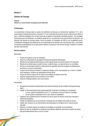 Guide de pratiques écoresponsables – RDÉE Canada 
7 
Section 1 Gestion de l’énergie Objectif Réduire la consommation énergétique des bâtiments. 
Problématique 
La consommation d’énergie totale du secteur des bâtiments commerciaux et institutionnels représente 12 % de la consommation d’énergie secondaire au Canada et 11 % de l’ensemble des émissions de gaz à effet de serre (GES) au pays. L’efficacité énergétique est une façon éprouvée de générer d’importantes retombées positives : des avantages économiques pour les entreprises, une meilleure qualité de l’air, une diminution de la consommation de carburant, une réduction des factures de services publics, moins de pollution et d’émissions de GES et une compétitivité accrue. L’amélioration énergétique des bâtiments est un incontournable de la transition vers une économie verte. La promotion de pratiques écoénergétiques et les petits gestes réalisés au travail pour économiser l’énergie constituent un premier pas dans cette direction. 
Bonnes pratiques 
Élémentaire 
 Prendre les escaliers au lieu de l’ascenseur. 
 Activer les configurations de sauvegarde d’énergie des appareils électroniques. 
 Éteindre tous les appareils électroniques lors des longues pauses et avant de quitter en fin de journée. 
 Éteindre les lumières lorsqu’on quitte le bureau, la salle de repas, une salle de réunion ou les toilettes. 
 Éliminer la consommation fantôme en débranchant les appareils comme les chargeurs de périphériques branchés sur une barre d’alimentation. 
 Lorsque vient le temps de remplacer un appareil (ordinateur, écran, lave-vaisselle, etc.), choisir un modèle moins énergivore, conforme aux spécifications Energy Star®. 
 Fermer les stores et rideaux afin de réduire l’accumulation de chaleur durant l’été. 
 Calfeutrer soigneusement tous les endroits où l’air s’infiltre. 
 N’allumer l’éclairage extérieur qu’en cas de besoin. 
Intermédiaire 
 Remplacer les ampoules incandescentes et les tubes fluorescents par des modèles homologués Energy Star®. 
 Installer un thermostat électronique programmable afin d’optimiser le chauffage et la climatisation : 
o en hiver, ajuster la température à 20 oC (17 oC pendant la nuit) pour réduire le chauffage; 
o En été, ajuster la température à 25 oC pour réduire la climatisation. 
 Collaborer avec le gestionnaire de l’immeuble à la mise en place de mesures d’économie d’énergie et d’efficacité énergétique. 
 Installer des détecteurs de mouvements pour l’éclairage dans les toilettes et les salles de réunion. 
 Installer des minuteurs sur les imprimantes et les photocopieurs et configurer-les en mode économie d’énergie. 
 Effectuer un entretien régulier des systèmes de chauffage, de ventilation et de climatisation. 
 Réduire les frais de climatisation en appliquant des pellicules réflectives, des stores ou planter des arbres près des fenêtres faisant face au sud ou à l’ouest.  