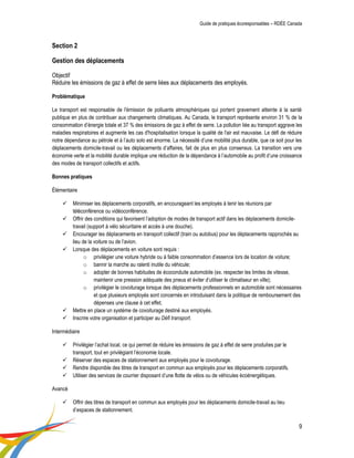 Guide de pratiques écoresponsables – RDÉE Canada 
9 
Section 2 Gestion des déplacements Objectif Réduire les émissions de gaz à effet de serre liées aux déplacements des employés. Problématique Le transport est responsable de l'émission de polluants atmosphériques qui portent gravement atteinte à la santé publique en plus de contribuer aux changements climatiques. Au Canada, le transport représente environ 31 % de la consommation d’énergie totale et 37 % des émissions de gaz à effet de serre. La pollution liée au transport aggrave les maladies respiratoires et augmente les cas d'hospitalisation lorsque la qualité de l'air est mauvaise. Le défi de réduire notre dépendance au pétrole et à l’auto solo est énorme. La nécessité d’une mobilité plus durable, que ce soit pour les déplacements domicile-travail ou les déplacements d’affaires, fait de plus en plus consensus. La transition vers une économie verte et la mobilité durable implique une réduction de la dépendance à l’automobile au profit d’une croissance des modes de transport collectifs et actifs. 
Bonnes pratiques 
Élémentaire 
 Minimiser les déplacements corporatifs, en encourageant les employés à tenir les réunions par téléconférence ou vidéoconférence. 
 Offrir des conditions qui favorisent l’adoption de modes de transport actif dans les déplacements domicile- travail (support à vélo sécuritaire et accès à une douche). 
 Encourager les déplacements en transport collectif (train ou autobus) pour les déplacements rapprochés au lieu de la voiture ou de l’avion. 
 Lorsque des déplacements en voiture sont requis : 
o privilégier une voiture hybride ou à faible consommation d’essence lors de location de voiture; 
o bannir la marche au ralenti inutile du véhicule; 
o adopter de bonnes habitudes de écoconduite automobile (ex. respecter les limites de vitesse, maintenir une pression adéquate des pneus et éviter d’utiliser le climatiseur en ville); 
o privilégier le covoiturage lorsque des déplacements professionnels en automobile sont nécessaires et que plusieurs employés sont concernés en introduisant dans la politique de remboursement des dépenses une clause à cet effet; 
 Mettre en place un système de covoiturage destiné aux employés. 
 Inscrire votre organisation et participer au Défi transport. 
Intermédiaire 
 Privilégier l’achat local, ce qui permet de réduire les émissions de gaz à effet de serre produites par le transport, tout en privilégiant l’économie locale. 
 Réserver des espaces de stationnement aux employés pour le covoiturage. 
 Rendre disponible des titres de transport en commun aux employés pour les déplacements corporatifs. 
 Utiliser des services de courrier disposant d’une flotte de vélos ou de véhicules écoénergétiques. 
Avancé 
 Offrir des titres de transport en commun aux employés pour les déplacements domicile-travail au lieu d’espaces de stationnement.  