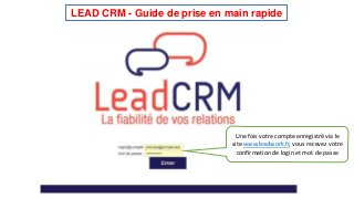 LEAD CRM - Guide de prise en main rapide 
Une fois votre compte enregistré via le 
site www.leadwork.fr, vous recevez votre 
confirmation de login et mot de passe 
 
