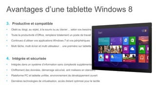 Avantages d’une tablette Windows 8
3. Productive et compatible
•   Obéit au doigt, au stylet, à la souris ou au clavier… selon vos besoins

•   Toute la productivité d’Office, remplace totalement un poste de travail

•   Continuez d’utiliser vos applications Windows 7 et vos périphériques

•   Multi tâche, multi écran et multi utilisateur… une première sur tablette



4. Intégrée et sécurisée
•   Intégrée dans un système d’information sans complexité supplémentaire

•   Chiffrement des données, démarrage sécurisé, anti malware en standard

•   Plateforme PC et tablette unifiée, environnement de développement ouvert

•   Dernières technologies de virtualisation, accès distant optimisé pour le tactile
 