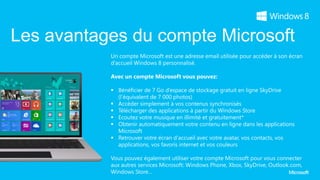 Les avantages du compte Microsoft
           Un compte Microsoft est une adresse email utilisée pour accéder à son écran
           d’accueil Windows 8 personnalisé.

           Avec un compte Microsoft vous pouvez:

            Bénéficier de 7 Go d’espace de stockage gratuit en ligne SkyDrive
             (l’équivalent de 7 000 photos)
            Accéder simplement à vos contenus synchronisés
            Télécharger des applications à partir du Windows Store
            Ecoutez votre musique en illimité et gratuitement*
            Obtenir automatiquement votre contenu en ligne dans les applications
             Microsoft
            Retrouver votre écran d'accueil avec votre avatar, vos contacts, vos
             applications, vos favoris internet et vos couleurs

           Vous pouvez également utiliser votre compte Microsoft pour vous connecter
           aux autres services Microsoft: Windows Phone, Xbox, SkyDrive, Outlook.com,
           Windows Store…
 