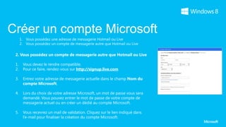 Créer un compte Microsoft
 2. Vous possédez un compte de messagerie autre que Hotmail ou Live

 1.   Vous devez le rendre compatible.
 2.   Pour ce faire, rendez-vous sur http://signup.live.com

 3.   Entrez votre adresse de messagerie actuelle dans le champ Nom du
      compte Microsoft.

 4.   Lors du choix de votre adresse Microsoft, un mot de passe vous sera
      demandé. Vous pouvez entrer le mot de passe de votre compte de
      messagerie actuel ou en créer un dédié au compte Microsoft.

 5.   Vous recevrez un mail de validation. Cliquez sur le lien indiqué dans
      l’e-mail pour finaliser la création du compte Microsoft.
 